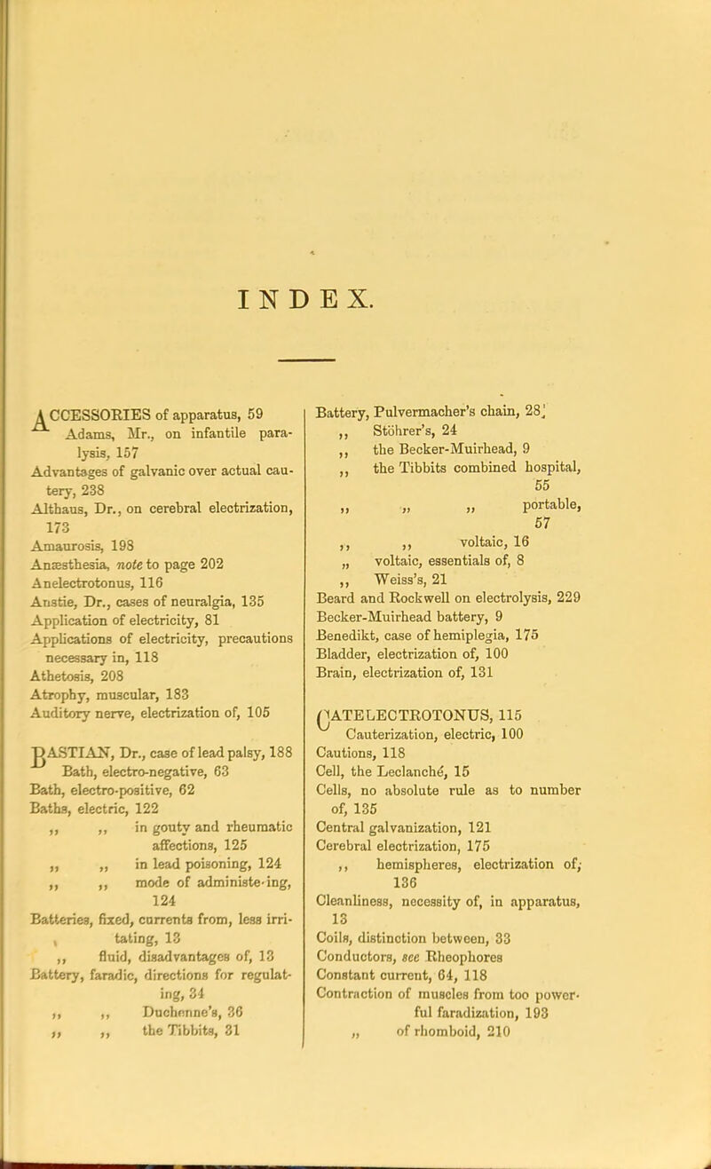 INDEX. A CCESSOEIES of apparatus, 59 Adams, Mr., on infantile para- lysis, 157 Advantages of galvanic over actual cau- tery, 238 Althaus, Dr., on cerebral electrization, 173 Amaurosis, 198 Anaesthesia, note to page 202 Anelectrotonus, 116 Atistie, Dr., cases of neuralgia, 135 Application of electricity, 81 Applications of electricity, precautions necessary in, 118 Athetosis, 208 Atrophy, muscular, 183 Auditory nerve, electrization of, 105 ^ASTIAN, Dr., case of lead palsy, 188 Bath, electro-negative, 63 Bath, electro-positive, 62 Baths, electric, 122 ,, ,, in gouty and rheumatic affections, 125 „ „ in lead poisoning, 124 ,, ,, mode of administe-ing, 124 Batteries, fixed, currents from, less irri- , tating, 13 ,, fluid, disadvantages of, 13 Battery, faradic, directions for regulat- ing, 34 ,, ,, Duchenne'g, 36 „ „ the Tibbits, 31 Battery, Pulvermacher's chain, 28^ „ Stbhrer's, 24 ,, the Becker-Muirhead, 9 the Tibbits combined hospital, 55 n „ portable, 57 ,, ,, voltaic, 16 „ voltaic, essentials of, 8 ,, Weiss's, 21 Beard and Rockwell on electrolysis, 229 Becker-Muirhead battery, 9 Benedikt, case of hemiplegia, 175 Bladder, electrization of, 100 Brain, electrization of, 131 QATELECTROTONUS, 115 Cauterization, electric, 100 Cautions, 118 Cell, the Leclanche, 15 Cells, no absolute rule as to number of, 135 Central galvanization, 121 Cerebral electrization, 175 ,, hemispheres, electrization of; 136 CleJinliness, necessity of, in apparatus, o Coils, distinction between, 33 Conductors, see Rheophores Constant cuirent, 64, 118 Contraction of muscles from too power- ful faradization, 193 „ of rhomboid, 210