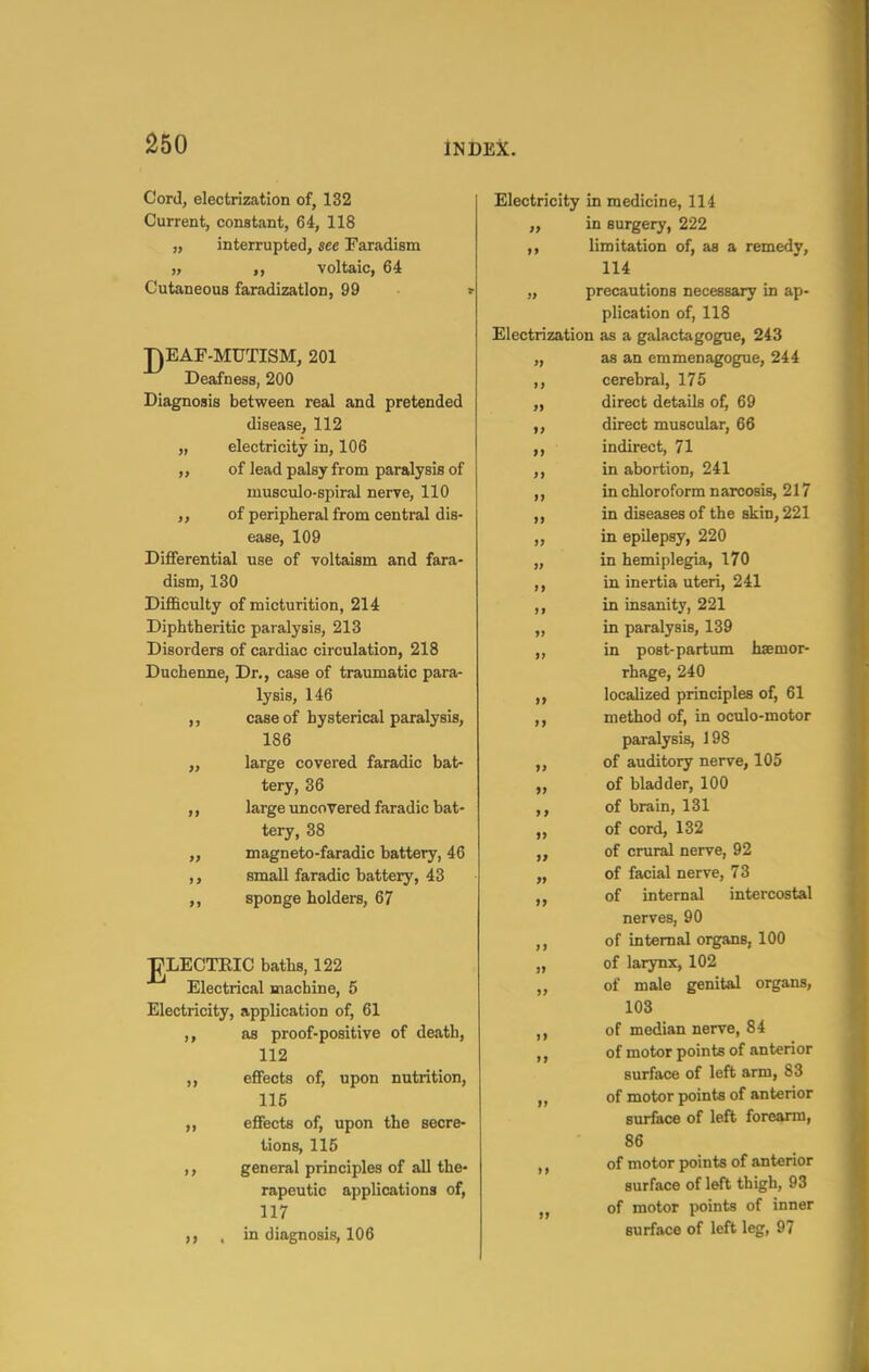 Cord, electrization of, 132 Current, constant, 64, 118 „ interrupted, see Faradism ), voltaic, 64 Cutaneous faradization, 99 HEAF-MUTISM, 201 Deafness, 200 Diagnosis between real and pretended disease, 112 electricity in, 106 of lead palsy from paralysis of musculo-spiral nerve, 110 of peripheral from central dis- ease, 109 Dififerential use of voltaism and fara- dism, 130 Difficulty of micturition, 214 Diphtheritic paralysis, 213 Disorders of cardiac circulation, 218 Duchenne, Dr., case of traumatic para- lysis, 146 ,, case of hysterical paralysis, 186 „ large covered faradic bat- tery, 36 ,, large uncovered faradic bat- tery, 38 „ magneto-faradic battery, 46 ,, small faradic battery, 43 ,, sponge holders, 67 JgLECTEIC baths, 122 Electrical machine, 5 Electricity, application of, 61 ,, as proof-positive of death, 112 effects of, upon nutrition, 116 „ effects of, upon the secre- tions, 115 general principles of all the- rapeutic applications of, 117 , in diagnosis, 106 » >> Electricity in medicine, 114 „ in surgery, 222 ,, limitation of, as a remedy, 114 „ precautions necessary in ap- plication of, 118 Electrization as a galactagogue, 243 „ as an emmenagogue, 244 ,, cerebral, 175 direct details of, 69 direct muscular, 66 indirect, 71 in abortion, 241 in chloroform narcosis, 217 in diseases of the skin, 221 in epilepsy, 220 in hemiplegia, 170 in inertia uteri, 241 In insanity, 221 in paralysis, 139 in post-partum haemor- rhage, 240 localized principles of, 61 method of, in oculo-motor paralysis, 198 of auditory nerve, 105 of bladder, 100 of brain, 131 of cord, 132 of crural nerve, 92 of facial nerve, 73 of internal intercostal nerves, 90 of internal organs, 100 of larynx, 102 of male genital organs, 103 of median nerve, 84 of motor points of anterior surface of left arm, 83 of motor points of anterior surface of left forearm, 86 of motor points of anterior surface of left thigh, 93 of motor points of inner surface of left leg, 97 It >> >> > > >» » >> >> )» »» »>