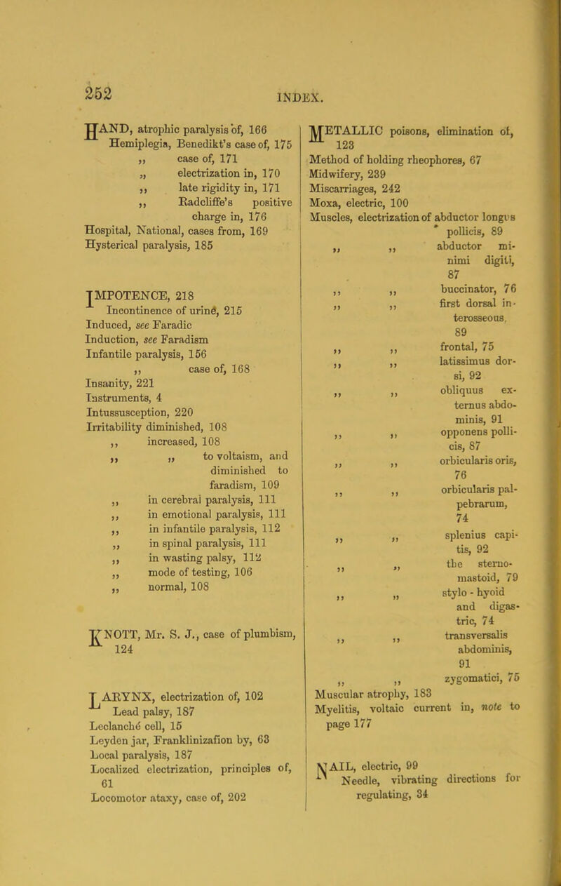 jJAND, atrophic paralysis of, 166 Hemiplegia, Benedikt's case of, 175 „ case of, 171 „ electrization in, 170 late rigidity in, 171 Radcliffe's positive charge in, 176 Hospital, National, cases from, 169 Hysterical paralysis, 185 JMPOTENCE, 218 Incontinence of urind, 215 Induced, see Faradic Induction, see Faradism Infantile paralysis, 156 ,, case of, 168 Insanity, 221 Instruments, 4 Intussusception, 220 Irritability diminished, 108 increased, 108 „ to voltaism, and diminished to faradism, 109 in cerebral paralysis, 111 in emotional paralysis. 111 in infantile paralysis, 112 in spinal paralysis. 111 in wasting palsy, 112 mode of testing, 106 „ normal, 108 >> TTNOTT, Mr. S. J,, case of plumbism, 124 J^ARYNX, electrization of, 102 Lead palsy, 187 Leclanchd cell, 16 Leyden jar, Franklinizafion by, 63 Local paralysis, 187 Localized electrization, principles of, 61 Locomotor ataxy, case of, 202 METALLIC poisons, elimination of, 123 Method of holding rheophores, 67 Midwifery, 239 Miscarriages, 242 Moxa, electric, 100 Muscles, electrization of abductor longi's pollicis, 89 „ ,, abductor mi- nimi digiti, 87 ,, ,, buccinator, 76 „ ,, first dorsal in- terosseoas, 89 ,, frontal, 75 ,, latissimus dor- si, 92 „ ,, obliquus ex- ternus abdo- minis, 91 „ opponens polli- cis, 87 ,, ,, orbicularis oris, 76 orbicularis pal- pebrarum, 74 „ splenius capi- tis, 92 ,j „ the stemo- mastoid, 79 „ „ stylo - hyoid and digas- tric, 74 ,j trans versalis abdominis, 91 „ „ zygomataci, 75 Muscular atrophy, 183 Myelitis, voltaic current in, note to page 177 VJAIL, electric, 99 Needle, vibrating directions for regulating, 34