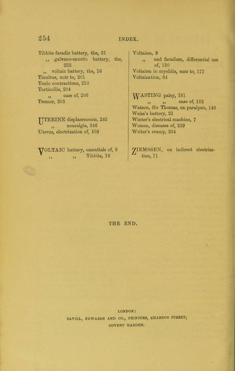 Tibbits faradic battery, the, 31 galyano-caustic battery, the, 232 ,, voltaic battery, the, 16 Tinnitus, note to, 201 Tonic contractions, 210 Torticollis, 204 ,, case of, 206 Tremor, 203 IJTERINE displacements, 245 ,, neuralgia, 246 Uterus, electrization of, 102 T70LTAIC battery, essentials of, 8 ' „ „ Tibbits, 16 Voltaism, 8 „ and faradism, differential use of, 130 Voltaism in myelitis, note to, 177 Voltaization, 64 ^ASTING palsy, 181 ,, ,, case of, 182 Watson, Sir Thomas, on paralysis, 140 Weiss's battery, 21 Winter's electrical machine, 7 Women, diseases of, 239 Writer's cramp, 204 VIEMSSEN, on indirect electriza- ^ tion, 71 THE END. r LONDON: SAYILL, EDWARDS AND CO., PRINTEBS, CHANDOS STREET, COVENT QARDEN,