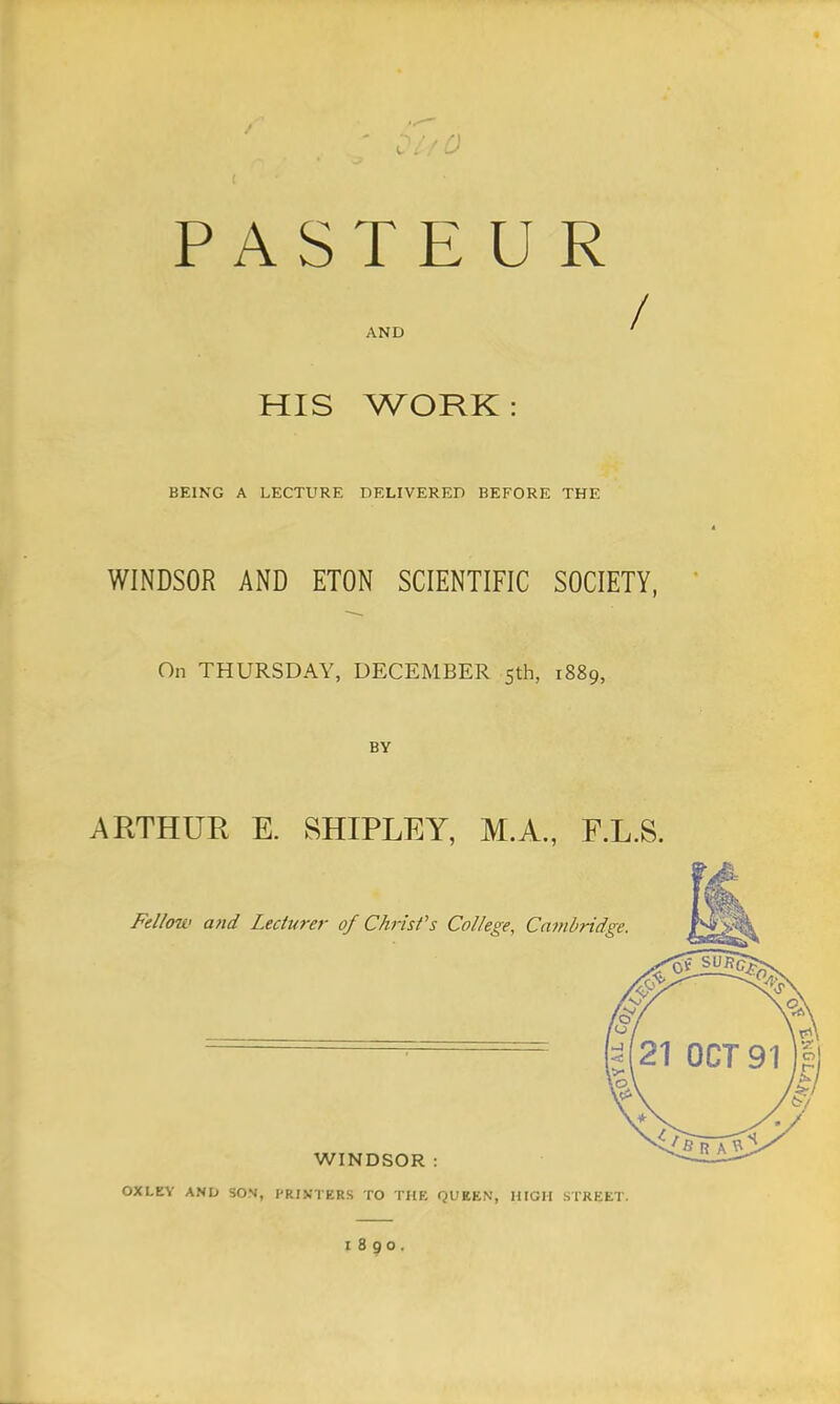 PASTEUR AND f HIS WORK: BEING A LECTURE DELIVERED BEFORE THE WINDSOR AND ETON SCIENTIFIC SOCIETY, On THURSDAY, DECEMBER 5th, 1889, BY ARTHUR E. SHIPLEY, M.A., F.L.S. Fellow and Lecturer of Christ's College, Cambridge. WINDSOR: OXI.EY AND SON, PRINTERS TO THE QUEEN, HIGH STREET.