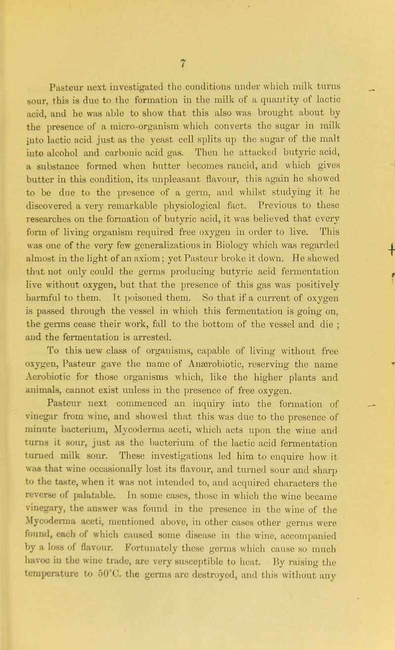 Pasteur next investigated the conditions under which milk turns sour, this is due to the formation in the milk of a quantity of lactic acid, and he was able to show that this also was brought about by the presence of a micro-organism which converts the sugar in milk into lactic acid just as the yeast cell splits up the sugar of the malt into alcohol and carbonic acid gas. Then he attacked butyric acid, a substance formed when butter becomes rancid, and which gives butter in this condition, its unpleasant flavour, this again he showed to be due to the presence of a germ, and whilst studying it he discovered a very remarkable physiological fact. Previous to these researches on the formation of butyric acid, it was believed that every form of living organism required free oxygen in order to live. This was one of the veiy few generalizations in Biology which was regarded almost in the light of an axiom; yet Pasteur broke it down. He shewed that not only could the germs producing butyric acid fermentation live without oxygen, but that the presence of this gas was positively harmful to them. It poisoned them. So that if a current of oxygen is passed through the vessel in which this fermentation is going on, the germs cease their work, fall to the bottom of the vessel and die ; and the fermentation is arrested. To this new class of organisms, capable of living without free oxygen, Pasteur gave the name of Anserobiotic, reserving the name Aerobiotic for those organisms which, like the higher plants and animals, cannot exist unless in the presence of free oxygen. Pasteur next commenced an inquiry into the formation of vinegar from wine, and showed that this was due to the presence of minute bacterium, Mycoderma aceti, which acts upon the wine and turns it sour, just as the bacterium of the lactic acid fermentation turned milk sour. These investigations led him to enquire how it was that wine occasionally lost its flavour, and turned sour and sharp to the taste, when it was not intended to, and acquired characters the reverse of palatable, in some cases, those in which the wine became vinegary, the answer was found in the presence in the wine of the Mycoderma aceti, mentioned above, in other cases other germs were found) each of which caused some disease in the wine, accompanied by a loss of flavour. Fortunately these germs which cause so much havoc in the wine trade, are very susceptible to heat. By raising the temperature to 50°C. the germs are destroyed, and this without any