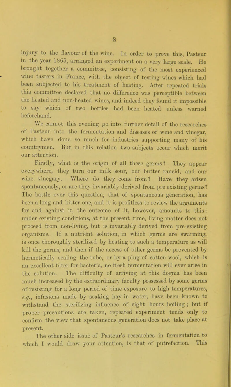 injury to the flavour of the wine. In order to prove this, Pasteur in the year 1865, arranged an experiment on a very large scale. He brought together a committee, consisting of the most experienced wiue tasters in France, with the object of testing wines which had been subjected to his treatment of heating. After repeated trials this committee declared that no difference was perceptible between the heated and non-heated wines, and indeed they found it impossible to say which of two bottles had been heated unless warned beforehand. We cannot this evening go into further detail of the researches of Pasteur into the fermentation and diseases of wine and vinegar, which have done so much for industries supporting many of his countrymen. But in this relation two subjects occur which merit our attention. Firstly, what is the origin of all these germs? They appear everywhere, they turn our milk sour, our butter rancid, and our wine vinegary. Where do they come from? Have they arisen spontaneously, or are they invariably derived from pre existing germs? The battle over this question, that of spontaneous generation, has beeu a long and bitter one, and it is profitless to review the arguments for and against it, the outcome of it, however, amounts to this: under existing conditions, at the present time, living matter does not proceed from non-living, but is invariably derived from pre-existing organisms. If a nutrient solution, in which germs are swarming, is once thoroughly sterilized by heating to such a temperature as will kill the germs, and then if the access of other germs be prevented by hermetically sealing the tube, or by a plug of cotton wool, which is an excellent filter for bacteria, no fresh fermentation will ever arise in the solution. The difficulty of arriving at this dogma has been much increased by the extraordinary faculty possessed by some germs of resisting for a long period of time exposure to high temperatures, e.g., infusions made by soaking hay in water, have been known to withstand the sterilizing influence of eight hours boiling; but if proper precautions are taken, repeated experiment tends only to confirm the view that spontaneous generation does not take place at present. The other side issue of Pasteur's researches in fermentation to which 1 would draw your attention, is that of putrefaction. This