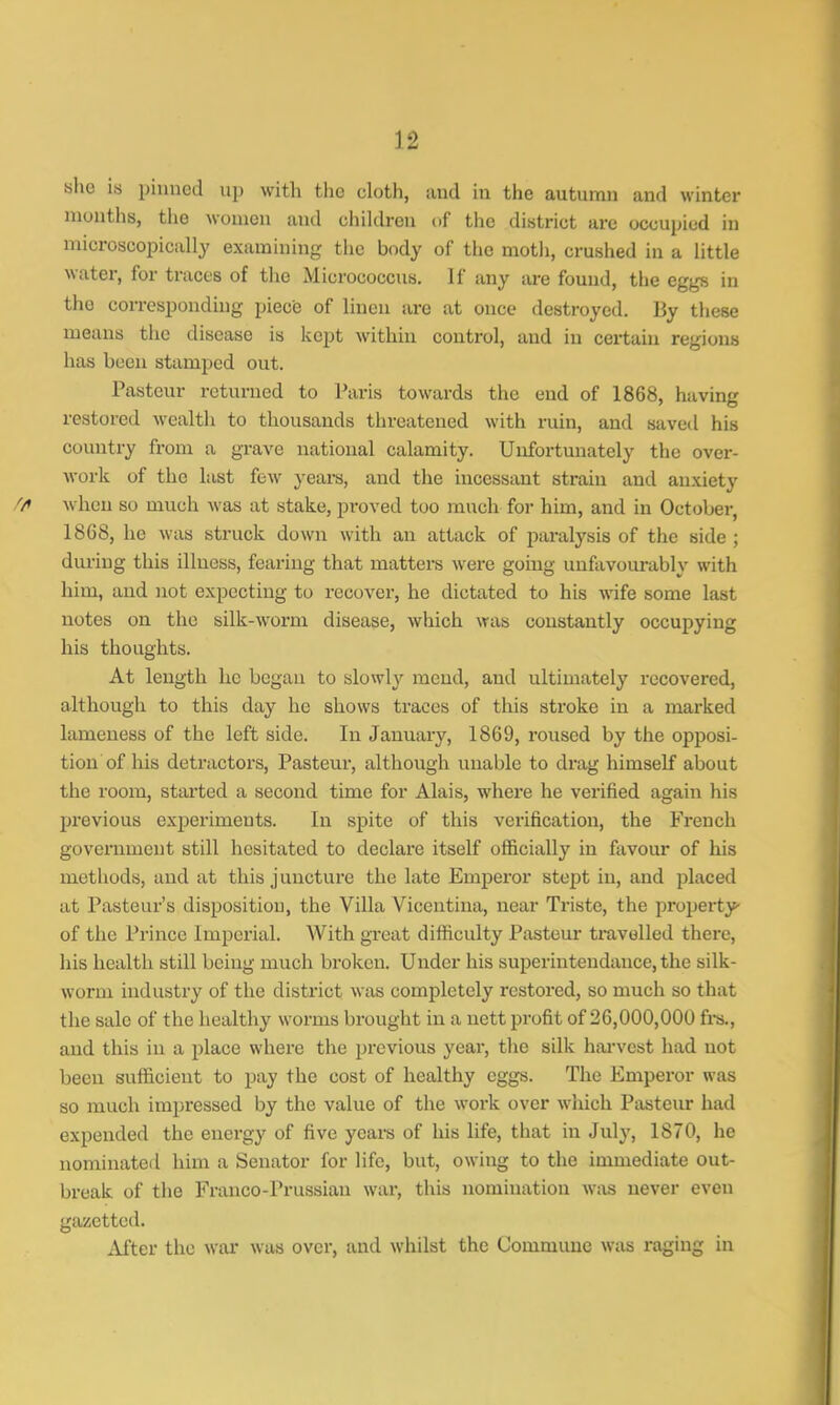 she is pinned up with the cloth, and in the autumn and winter months, the women and children of the district arc occupied in microscopically examining the body of the moth, crushed in a little water, for traces of the Micrococcus. If any are found, the eggs in the corresponding piece of linen are at once destroyed. By these means the disease is kept within control, and in certain regions has been stamped out. Pasteur returned to Paris towards the end of 1868, having restored wealth to thousands threatened with ruin, and saved his country from a grave national calamity. Unfortunately the over- work of the last few years, and the incessant strain and anxiety when so much was at stake, proved too much for him, and in October, 18G8, he was struck down with an attack of paralysis of the side ; during this illness, fearing that matters were going unfavourably with him, and not expecting to recover, he dictated to his wife some last notes on the silk-worm disease, which was constantly occupying his thoughts. At length he began to slowly mend, and ultimately recovered, although to this day he shows traces of this stroke in a marked lameness of the left side. In January, 1869, roused by the opposi- tion of his detractors, Pasteur, although unable to drag himself about the room, started a second time for Alais, where he verified again his previous experiments. In spite of this verification, the French government still hesitated to declare itself officially in favour of his methods, and at this juncture the late Emperor stept in, and placed at Pasteur's disposition, the Villa Vicentina, near Triste, the property of the Prince Imperial. AVith great difficulty Pasteur travelled there, his health still being much broken. Under his superintendance, the silk- worm industry of the district was completely restored, so much so that the sale of the healthy worms brought in a nett profit of 26,000,000 frs., and this in a place where the previous year, the silk harvest had not been sufficient to pay the cost of healthy eggs. The Emperor was so much impressed by the value of the work over which Pasteur had expended the energy of five years of his life, that in July, 1870, he nominated him a Senator for life, but, owing to the immediate out- break of the Franco-Prussian war, this nomination was never even gazetted. After the war was over, and whilst the Commune was raging in