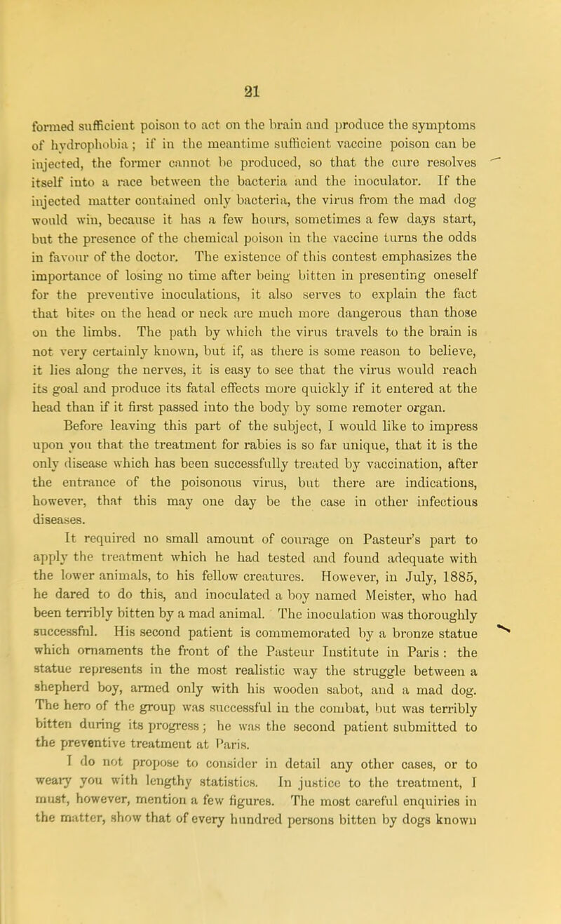 formed sufficient poison to act on the brain and produce the symptoms of hydrophobia ; if in the meantime sufficient vaccine poison can be injected, the former cannot be produced, so that the cure resolves itself iuto a race between the bacteria and the inoculator. If the injected matter contained only bacteria, the virus from the mad dog would win, because it has a few hours, sometimes a few days start, but the presence of the chemical poison in the vaccine turns the odds in favour of the doctor. The existence of this contest emphasizes the importance of losing no time after being bitten in presenting oneself for the preventive inoculations, it also serves to explain the fact that bites on the head or neck are much more dangerous than those on the limbs. The path by which the virus travels to the brain is not very certainly known, but if, as there is some reason to believe, it lies along the nerves, it is easy to see that the virus would reach its goal and produce its fatal effects more quickly if it entered at the head than if it first passed into the body by some remoter organ. Before leaving this part of the subject, I would like to impress upon you that the treatment for rabies is so far unique, that it is the only disease which has been successfully treated by vaccination, after the entrance of the poisonous virus, but there are indications, however, that this may one day be the case in other infectious diseases. It required no small amount of courage on Pasteur's part to apply the treatment which he had tested and found adequate with the lower animals, to his fellow creatures. However, in July, 1885, he dared to do this, and inoculated a boy named Meister, who had been terribly bitten by a mad animal. The inoculation was thoroughly successful. His second patient is commemorated by a bronze statue which ornaments the front of the Pasteur Institute in Paris : the statue represents in the most realistic way the struggle between a shepherd boy, armed only with his wooden sabot, and a mad dog. The hero of the group was successful in the combat, but was terribly bitten during its progress; he was the second patient submitted to the preventive treatment at Paris. I do not propose to consider in detail any other cases, or to weary you with lengthy statistics. In justice to the treatment, I must, however, mention a few figures. The most careful enquiries in the matter, show that of every hundred persons bitten by dogs known