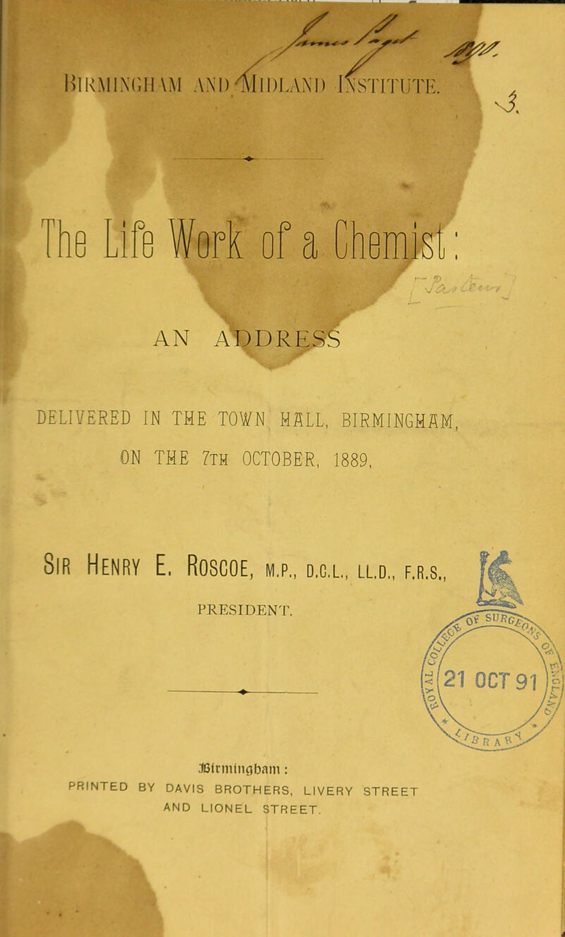 Birmi.\t,ii\m and Midland Institute. 4 he Lift Work of a Chemist: AN ADDRESS DELIVERED IN THE TOWN HALL, BIRMINGHAM, ON THE 7th OCTOBER, 1889, Sir Henry E. Roscoe, m.p., d.c.l, ll.d. PRESIDENT. F.R.8., .IBirniingbam: PRINTED BY DAVIS BROTHERS, LIVERY STREET AND LIONEL STREET.