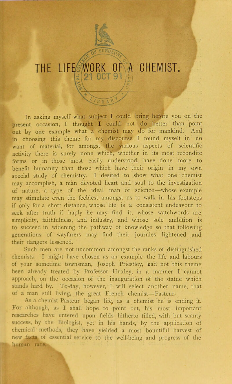 present occasion, I thought I could not do better than point out by one example what a chemist may do for mankind. And in choosing this theme for my discourse I found myself in no want of material, for amongst the various aspects of scientific activity there is surely none which, whether in its most recondite forms or in those most easily understood, have done more to benefit humanity than those which have their origin in my own special study of chemistry. I desired to show what one chemist may accomplish, a man devoted heart and soul to the investigation of nature, a type of the ideal man of science—-whose example may stimulate even the feeblest amongst us to walk in his footsteps if only for a short distance, whose life is a consistent endeavour to seek after truth if haply he may find it, whose watchwords are. simplicity, faithfulness, and industry, and whose sole ambition is to succeed in widening the pathway of knowledge so that following generations of wayfarers may find their journies lightened and their dangers lessened. Such men are not uncommon amongst the ranks of distinguished chemists. I might have chosen as an example the life and labours of your sometime townsman, Joseph Priestley, had not this theme been already treated by Professor Huxley, in a manner I cannot approach, on the occasion of the inauguration of the statue which stands hard by. To-day, however, I will select another name, that of a man still living, the great French chemist—Pasteur. As a chemist Pasteur began life, as a chemist he is ending it. For although, as I shall hope to point out, his most important researches have entered upon fields hitherto tilled, with but scanty success, by the Biologist, yet in his hands, by the application of chemical methods, they have yielded a most bountiful harvest of new facts of essential service to the well-being and progress of the human race.
