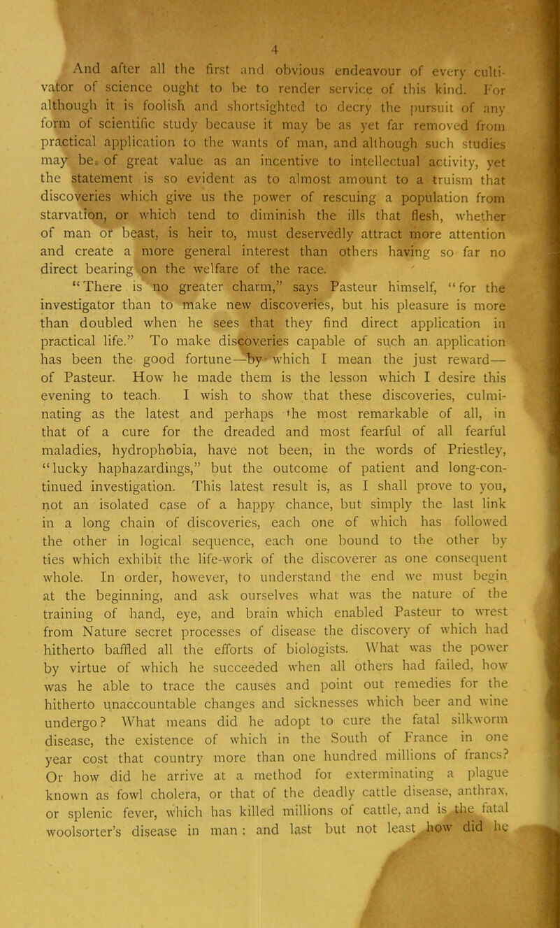 And after all the first and obvious endeavour of every culti- vator of science ought to he to render service of this kind. For although it is foolish and shortsighted to decry the pursuit of any form of scientific study because it may be as yet far removed from practical application to the wants of man, and although such studies may be. of great value as an incentive to intellectual activity, yet the statement is so evident as to almost amount to a truism that discoveries which give us the power of rescuing a population from starvation, or which tend to diminish the ills that flesh, whether of man or beast, is heir to, must deservedly attract more attention and create a more general interest than others having so far no direct bearing .on the welfare of the race. There is no greater charm, says Pasteur himself, for the investigator than to make new discoveries, but his pleasure is more than doubled when he sees that they find direct application in practical life. To make discoveries capable of such an application has been the good fortune—by- which I mean the just reward— of Pasteur. How he made them is the lesson which I desire this evening to teach. I wish to show that these discoveries, culmi- nating as the latest and perhaps <he most remarkable of all, in that of a cure for the dreaded and most fearful of all fearful maladies, hydrophobia, have not been, in the words of Priestley, lucky haphazaidings, but the outcome of patient and long-con- tinued investigation. This latest result is, as I shall prove to you, not an isolated case of a happy chance, but simply the last link in a long chain of discoveries, each one of which has followed the other in logical sequence, each one bound to the other by ties which exhibit the life-work of the discoverer as one consequent whole. In order, however, to understand the end we must begin at the beginning, and ask ourselves what was the nature oi the training of hand, eye, and brain which enabled Pasteur to wrest from Nature secret processes of disease the discovery of which had hitherto baffled all the efforts of biologists. What was the power by virtue of which he succeeded when all others had failed, how was he able to trace the causes and point out remedies for the hitherto unaccountable changes and sicknesses which beer and wine undergo? What means did he adopt to cure the fatal silkworm disease, the existence of which in the South of France in one year cost that country more than one hundred millions of francs? Or how did he arrive at a method for exterminating a plague known as fowl cholera, or that of the deadly cattle disease, anthrax, or splenic fever, which has killed millions of cattle, and is the fatal woolsorter's disease in man : and last but not least how did he