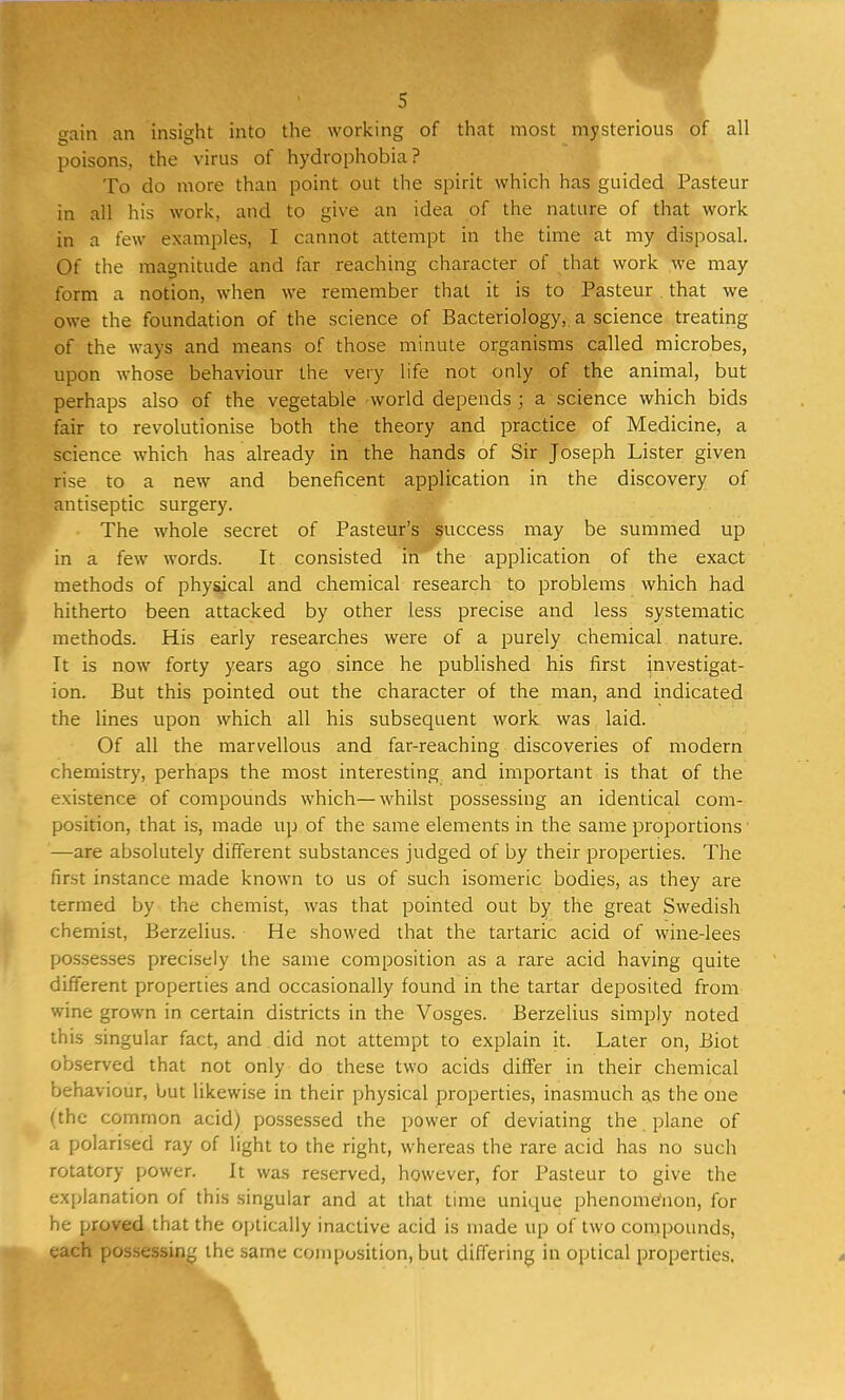 cain an insight into the working of that most mysterious of all poisons, the virus of hydrophobia? To do more than point out the spirit which has guided Pasteur in all his work, and to give an idea of the nature of that work in a few examples, I cannot attempt in the time at my disposal. Of the magnitude and far reaching character of that work we may- form a notion, when we remember that it is to Pasteur. that we owe the foundation of the science of Bacteriology, a science treating of the ways and means of those minute organisms called microbes, upon whose behaviour the very life not only of the animal, but perhaps also of the vegetable world depends ; a science which bids fair to revolutionise both the theory and practice of Medicine, a science which has already in the hands of Sir Joseph Lister given •rise to a new and beneficent application in the discovery of antiseptic surgery. The whole secret of Pasteur's success may be summed up in a few words. It consisted in the application of the exact methods of physical and chemical research to problems which had hitherto been attacked by other less precise and less systematic methods. His early researches were of a purely chemical nature. It is now forty years ago since he published his first investigat- ion. But this pointed out the character of the man, and indicated the lines upon which all his subsequent work was laid. Of all the marvellous and far-reaching discoveries of modern chemistry, perhaps the most interesting and important is that of the existence of compounds which—whilst possessing an identical com- position, that is, made up of the same elements in the same proportions —are absolutely different substances judged of by their properties. The first instance made known to us of such isomeric bodies, as they are termed by the chemist, was that pointed out by the great Swedish chemist, Berzelius. He showed that the tartaric acid of wine-lees possesses precisely the same composition as a rare acid having quite different properties and occasionally found in the tartar deposited from wine grown in certain districts in the Vosges. Berzelius simply noted this singular fact, and did not attempt to explain it. Later on, Biot observed that not only do these two acids differ in their chemical behaviour, but likewise in their physical properties, inasmuch as the one (the common acid) possessed the power of deviating the plane of a polarised ray of light to the right, whereas the rare acid has no such rotatory power. It was reserved, however, for Pasteur to give the explanation of this singular and at that time unique phenomenon, for he proved that the optically inactive acid is made up of two compounds, each possessing the same composition, but differing in optical properties,