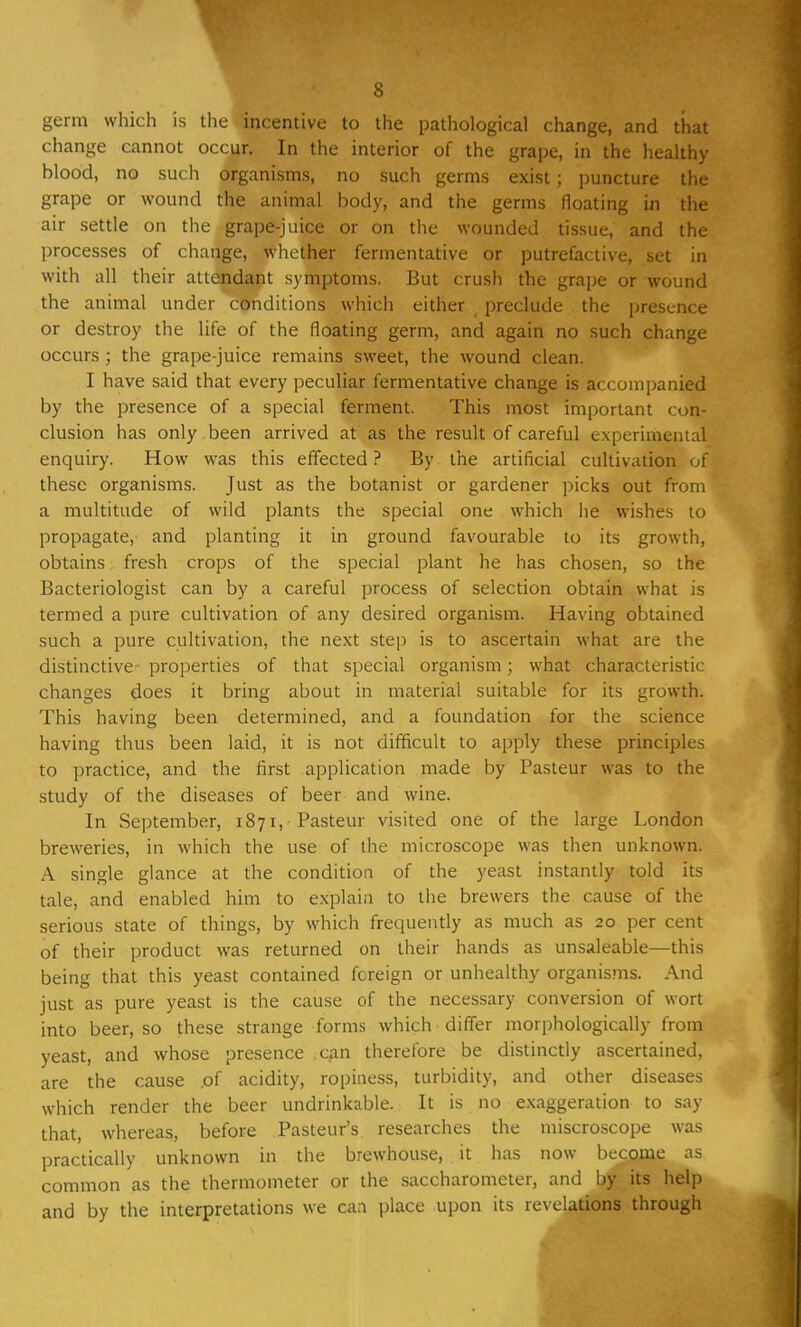 germ which is the incentive to the pathological change, and that change cannot occur. In the interior of the grape, in the healthy blood, no such organisms, no such germs exist; puncture the grape or wound the animal body, and the germs floating in the air settle on the grape-juice or on the wounded tissue, and the processes of change, whether fermentative or putrefactive, set in with all their attendant symptoms. But crush the grape or wound the animal under conditions which either preclude , the presence or destroy the life of the floating germ, and again no such change occurs ; the grape-juice remains sweet, the wound clean. I have said that every peculiar fermentative change is accompanied by the presence of a special ferment. This most important con- clusion has only been arrived at as the result of careful experimental enquiry. How was this effected ? By the artificial cultivation, of these organisms. Just as the botanist or gardener picks out from a multitude of wild plants the special one which lie wishes to propagate, and planting it in ground favourable to its growth, obtains fresh crops of the special plant he has chosen, so the Bacteriologist can by a careful process of selection obtain what is termed a pure cultivation of any desired organism. Having obtained such a pure cultivation, the next step is to ascertain what are the distinctive properties of that special organism; what characteristic changes does it bring about in material suitable for its growth. This having been determined, and a foundation for the science having thus been laid, it is not difficult to apply these principles to practice, and the first application made by Pasteur was to the study of the diseases of beer and wine. In September, 1871, Pasteur visited one of the large London breweries, in which the use of the microscope was then unknown. A single glance at the condition of the yeast instantly told its tale, and enabled him to explain to the brewers the cause of the serious state of things, by which frequently as much as 20 per cent of their product was returned on their hands as unsaleable—this being that this yeast contained foreign or unhealthy organisms. And just as pure yeast is the cause of the necessary conversion of wort into beer, so these strange forms which differ morphologically from yeast, and whose presence can therefore be distinctly ascertained, are the cause .of acidity, ropiness, turbidity, and other diseases which render the beer undrinkable. It is no exaggeration to say that, whereas, before Pasteur's researches the miscroscope was practically unknown in the brewhouse, it has now become as common as the thermometer or the saccharomcter, and by. its help and by the interpretations we can place upon its revelations through