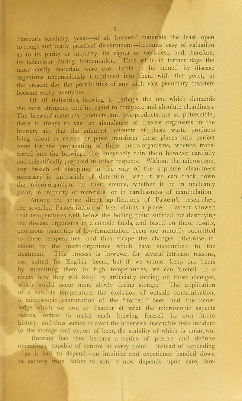 Pasteur's teaching, yeast—of all brewers' materials the least open to rough and ready practical discernment—becomes easy of valuation as to its purity or impurity, its vigour or weakness, and, therefore, its behaviour during fermentation. Thus while in former days the most costly materials were ever liable to be ruined by disease organisms unconsciously introduced into them with the yeast, at the present day the possibilities of any such vast pecuniary disasters become easily avertable. Of all industries, brewing is perhaps the one which demands the most stringent care in regard to complete and absolute cleanliness. The brewers' materials, products, and bye-products, are so putrescible; there is always so vast an abundance of disease organisms in the brewery air, that the minutest amounts of these waste products lying about in vessels or pipes transform these places into perfect nests for the propagation of these micro-organisms, whence, trans- ferred into the brewings, they inevitably ruin them however carefully and scientifically prepared in other respects. Without the microscope, any breach of discipline in the way of the supreme cleanliness necessary is impossible of detection; with it we can track down the micro-organisms to their source, whether it be in uncleanly plant, in impurity of materials, or in carelessness of manipulation. Among the more direct applications of Pasteur's researches, the so-called Pasteurization of beer claims a place. Pasteur showed that temperatures well below the boiling point sufficed for destroying the disease organisms in alcoholic fluids, and based on these results, enormous quantities of low-fermentation beers are annually submitted to these temperatures, and thus escape the changes otherwise in- cident to the micro-organisms which have succumbed to the treatment. This process is however, for several intricate reasons, not suited for English beers, but if we cannot keep our beers by submitting them to high temperatures, we can foretell to a nicety how they will keep by artificially forcing on those changes, which would occur more slowly during storage. The application of a suitable temperature, the exclusion of outside contamination, a microscopic examination of the  forced beer, and the know- ledge which we owe to Pasteur of what the microscopic aspects means, suffice to make each brewing foretell its own future history, and thus suffice to avert the otherwise inevitable risks incident to the storage and export of beer, the stability of which is unknown. Brewing has thus become a series of precise and definite operations, capable of control at every point. Instead of depending —as it had to depend—on intuition and experience handed down in secrecy from father to son, it now depends upon care, forc-