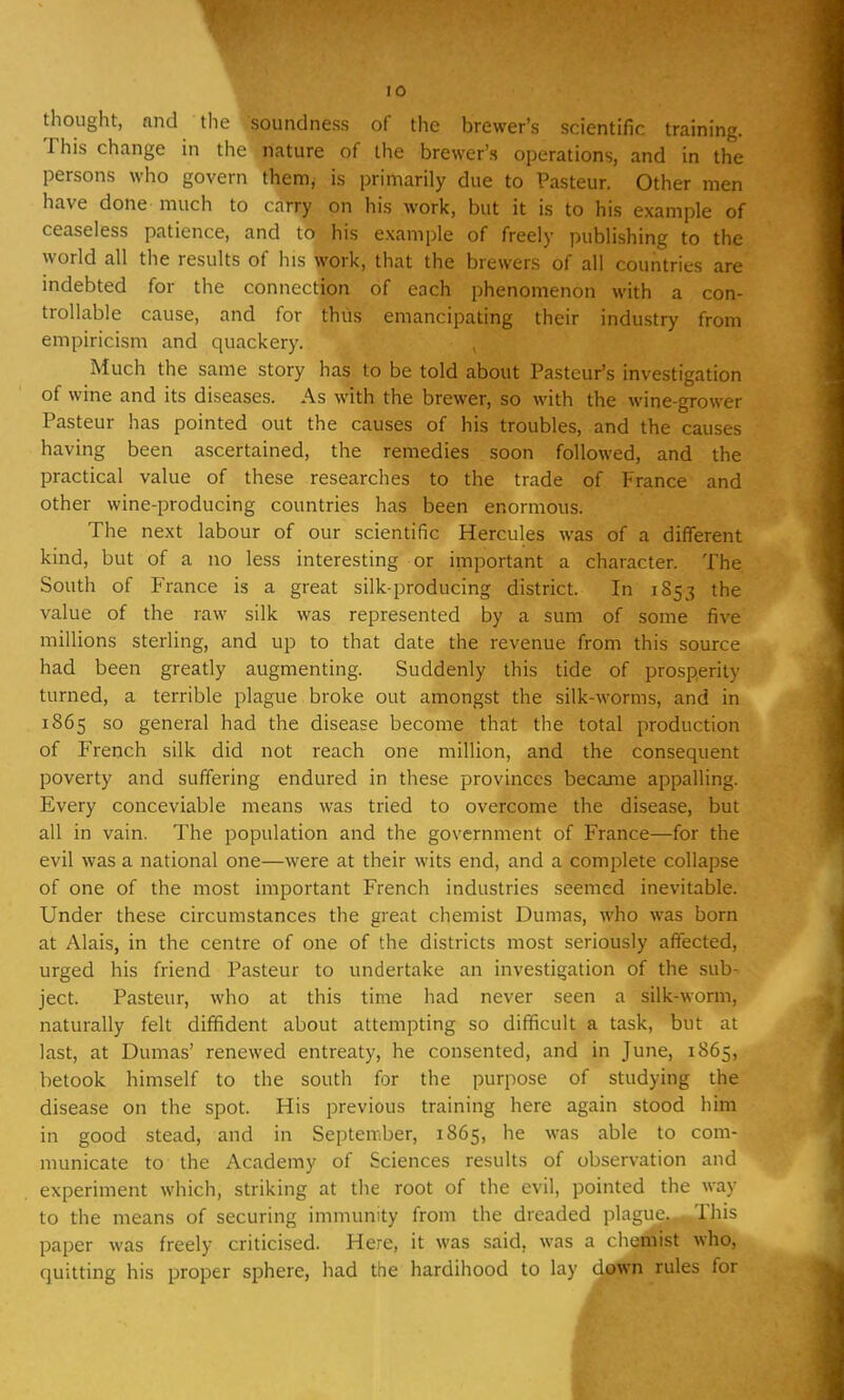 thought, and the soundness of the brewer's scientific training. This change in the nature of the brewer's operations, and in the persons who govern them, is primarily due to Pasteur. Other men have done much to carry on his work, but it is to his example of ceaseless patience, and to his example of freely publishing to the world all the results of his work, that the brewers of all countries are indebted for the connection of each phenomenon with a con- trollable cause, and for thus emancipating their industry from empiricism and quackery. Much the same story has to be told about Pasteur's investigation of wine and its diseases. As with the brewer, so with the wine-grower Pasteur has pointed out the causes of his troubles, and the causes having been ascertained, the remedies soon followed, and the practical value of these researches to the trade of l;rance and other wine-producing countries has been enormous. The next labour of our scientific Hercules was of a different kind, but of a no less interesting or important a character. The South of France is a great silk-producing district. In 1853 the value of the raw silk was represented by a sum of some five millions sterling, and up to that date the revenue from this source had been greatly augmenting. Suddenly this tide of prosperity turned, a terrible plague broke out amongst the silk-worms, and in 1865 so general had the disease become that the total production of French silk did not reach one million, and the consequent poverty and suffering endured in these provinces became appalling. Every conceviable means was tried to overcome the disease, but all in vain. The population and the government of France—for the evil was a national one—were at their wits end, and a complete collapse of one of the most important French industries seemed inevitable. Under these circumstances the great chemist Dumas, who was born at Alais, in the centre of one of the districts most seriously affected, urged his friend Pasteur to undertake an investigation of the sub- ject. Pasteur, who at this time had never seen a silk-worm, naturally felt diffident about attempting so difficult a task, but at last, at Dumas' renewed entreaty, he consented, and in June, 1865, betook himself to the south for the purpose of studying the disease on the spot. His previous training here again stood him in good stead, and in September, 1865, he was able to com- municate to the Academy of Sciences results of observation and experiment which, striking at the root of the evil, pointed the way to the means of securing immunity from the dreaded plague. This paper was freely criticised. Here, it was said, was a chemist who, quitting his proper sphere, had the hardihood to lay down rules for