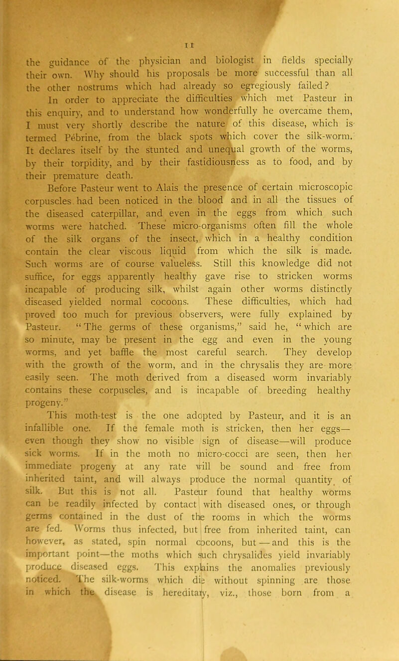 the guidance of the physician and biologist in fields specially their own. Why should his proposals be more successful than all the other nostrums which had already so egrcgiously failed? In order to appreciate the difficulties which met Pasteur in this enquiry, and to understand how wonderfully he overcame them, I must very shortly describe the nature of this disease, which is- termed Pebrine, from the black spots which cover the silk-worm.' It declares itself by the stunted and unequal growth of the worms, by their torpidity, and by their fastidiousness as to food, and by their premature death. Before Pasteur went to Alais the presence of certain microscopic corpuscles had been noticed in the blood and in all the tissues of the diseased caterpillar, and even in the eggs from which such worms were hatched. These micro-organisms often fill the whole of the silk organs of the insect, which in a healthy condition contain the clear viscous liquid from which the silk is made. Such worms are of course valueless. Still this knowledge did not suffice, for eggs apparently healthy gave rise to stricken worms incapable of producing silk, whilst again other worms distinctly diseased yielded normal cocoons. These difficulties, which had proved too much for previous observers, were fully explained by Pasteur.  The germs of these organisms, said he,  which are so minute, may be present in the egg and even in the young worms, and yet baffle the most careful search. They develop with the growth of the worm, and in the chrysalis they are- more easily seen. The moth derived from a diseased worm invariably contains these corpuscles, and is incapable of breeding healthy progeny. This moth-test is the one adopted by Pasteur, and it is an infallible one. If the female moth is stricken, then her eggs— even though they show no visible sign of disease—will produce sick worms. If in the moth no micro-cocci are seen, then her immediate progeny at any rate will be sound and free from inherited taint, and will always produce the normal quantity of silk. But this is not all. Pasteur found that healthy worms can be readily infected by contact with diseased ones, or through germs contained in the dust of the rooms in which the worms are fed. Worms thus infected, but free from inherited taint, can however, as stated, spin normal cocoons, but — and this is the important point—the moths which such chrysalides yield invariably produce diseased eggs. This explains the anomalies previously noticed. The silk-worms which die without spinning are those in which the disease is hereditary, viz., those born from a