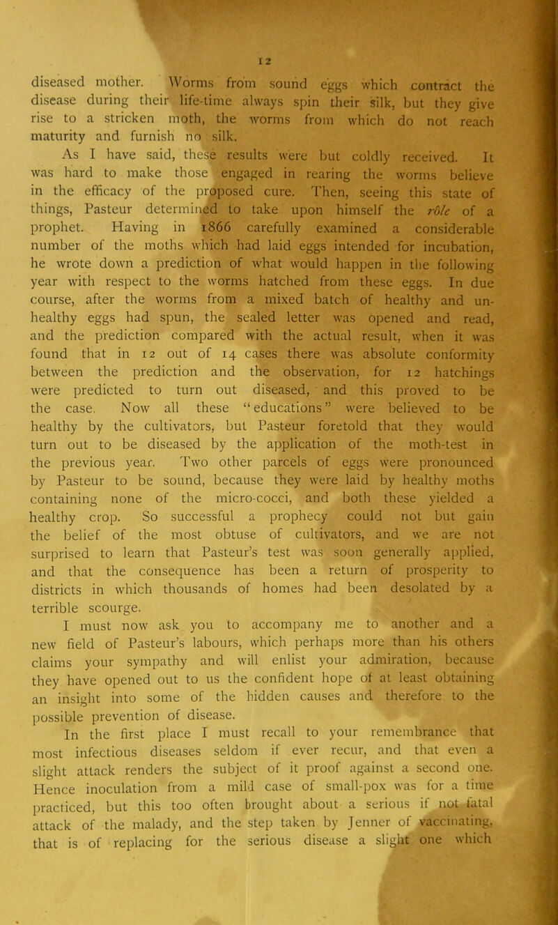 diseased mother. Worms from sound eggs which contract the disease during their life-time always spin their silk, but they give rise to a stricken moth, the worms from which do not reach maturity and furnish no : silk. As 1 have said, these results were but coldly received It was hard to make those engaged in rearing the worms believe in the efficacy of the proposed cure. Then, seeing this state of things, Pasteur determined to take upon himself the rule of a prophet. Having in 1866 carefully examined a considerable number of the moths which had laid eggs intended for incubation, he wrote down a prediction of Avhat would happen in the following year with respect to the worms hatched from these eggs. In due course, after the worms from a mixed batch of healthy and un- healthy eggs had spun, the sealed letter was opened and read, and the prediction compared with the actual result, when it was found that in 12 out of 14 cases there was absolute conformity between the prediction and the observation, for 12 hatchings were predicted to turn out diseased, and this proved to be the case. Now all these  educations were believed to be healthy by the cultivators, but Pasteur foretold that they would turn out to be diseased by the application of the moth-test in the previous year. Two other parcels of eggs were pronounced by Pasteur to be sound, because they were laid by healthy moths containing none of the micro-cocci, and both these yielded a healthy crop. So successful a prophecy could not but gain the belief of the most obtuse of cultivators, and we are not surprised to learn that Pasteur's test was soon generally applied, and that the consequence has been a return of prosperity to districts in which thousands of homes had been desolated by a terrible scourge. I must now ask you to accompany me to another and a new field of Pasteur's labours, which perhaps more than his others claims your sympathy and will enlist your admiration, because they have opened out to us the confident hope of at least obtaining an insight into some of the hidden causes and therefore to the possible prevention of disease. In the first place I must recall to your remembrance that most infectious diseases seldom if ever recur, and that even a slight attack renders the subject of it proof against a second one. Hence inoculation from a mild case of small-pox was for a time practiced, but this too often brought about a serious if not fatal attack of the malady, and the step taken by Jenner of vaccinating, that is of replacing for the serious disease a slight one which