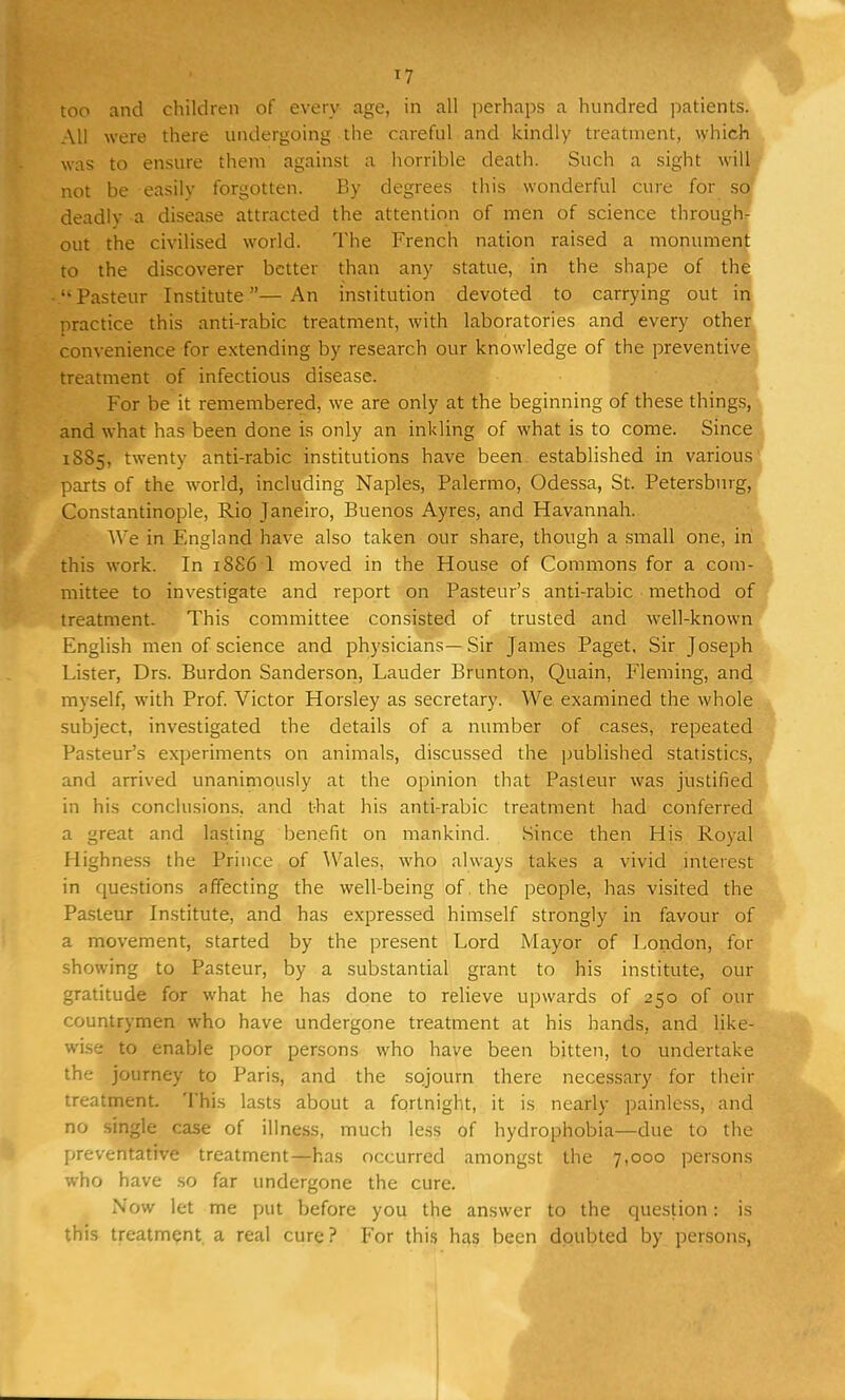 too and children of every age, in all perhaps a hundred patients. All were there undergoing the careful and kindly treatment, which was to ensure them against a horrible death. Such a sight will not be easily forgotten. By degrees this wonderful cure for so deadly a disease attracted the attention of men of science through- out the civilised world. The French nation raised a monument to the discoverer better than any statue, in the shape of the Pasteur Institute—An institution devoted to carrying out in practice this anti-rabic treatment, with laboratories and every other convenience for extending by research our knowledge of the preventive treatment of infectious disease. For be it remembered, we are only at the beginning of these things, and what has been done is only an inkling of what is to come. Since 1885, twenty anti-rabic institutions have been established in various parts of the world, including Naples, Palermo, Odessa, St. Petersburg, Constantinople, Rio Janeiro, Buenos Ayres, and Havannah. We in England have also taken our share, though a small one, in this work. In 1886 1 moved in the House of Commons for a com- mittee to investigate and report on Pasteur's anti-rabic method of treatment. This committee consisted of trusted and well-known English men of science and physicians—Sir James Paget, Sir Joseph Lister, Drs. Burdon Sanderson, Lauder Brunton, Quain, Fleming, and myself, with Prof. Victor Horsley as secretary. We examined the whole subject, investigated the details of a number of cases, repeated Pasteur's experiments on animals, discussed the published statistics, and arrived unanimously at the opinion that Pasteur was justified in his conclusions, and that his anti-rabic treatment had conferred a great and lasting benefit on mankind. Since then His Royal Highness the Prince of ^Vales, who always takes a vivid interest in questions affecting the well-being of the people, has visited the Pasteur Institute, and has expressed himself strongly in favour of a movement, started by the present Lord Mayor of London, for showing to Pasteur, by a substantial grant to his institute, our gratitude for what he has done to relieve upwards of 250 of our countrymen who have undergone treatment at his hands, and like- wise to enable poor persons who have been bitten, to undertake the journey to Paris, and the sojourn there necessary for their treatment. This lasts about a fortnight, it is nearly painless, and no single case of illness, much less of hydrophobia—due to the preventative treatment—has occurred amongst the 7,000 persons who have so far undergone the cure. Now let me put before you the answer to the question s is this treatment a real cure? For this has been doubted by persons,