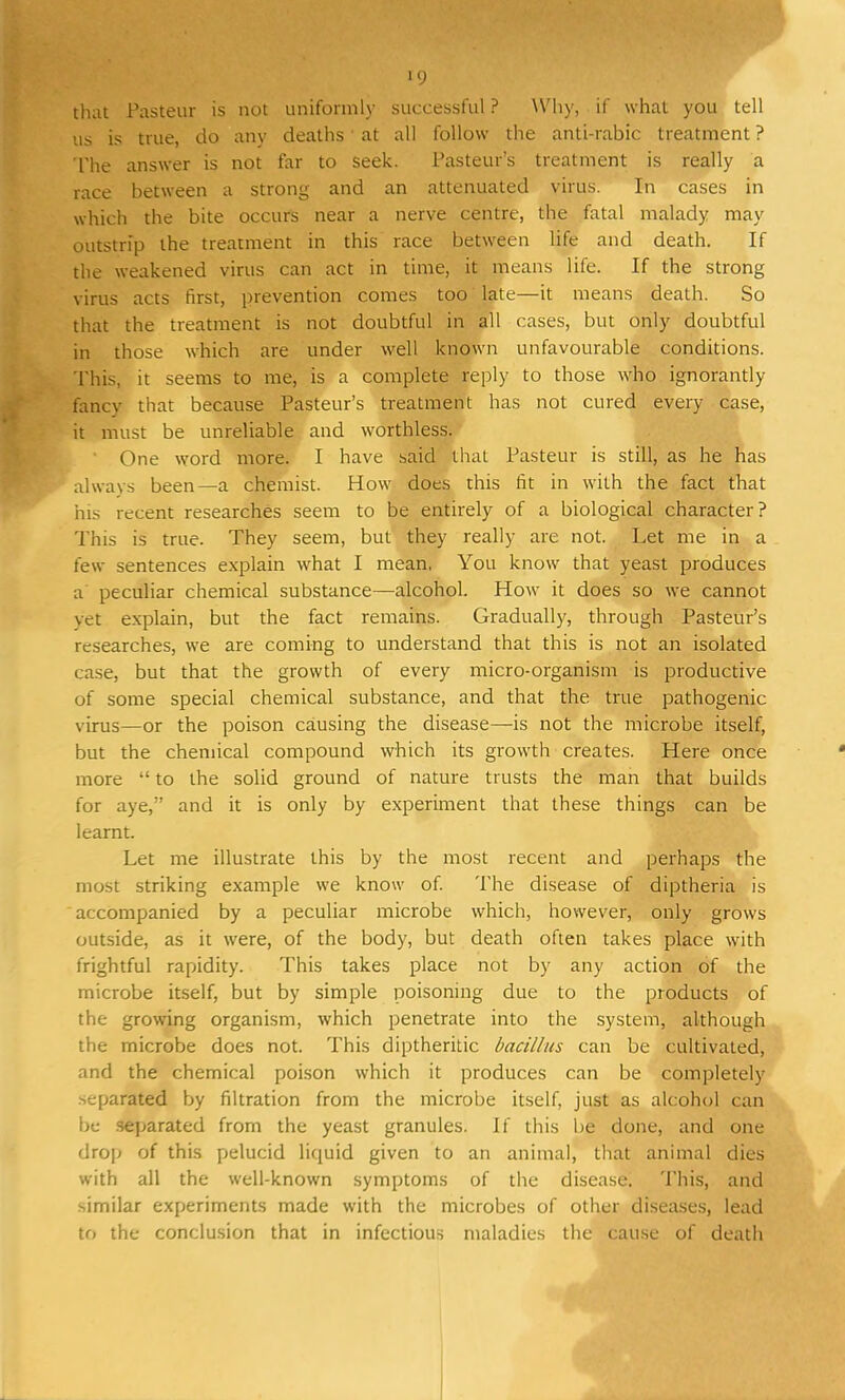 »9 that Pasteur is not uniformly successful ? Why, if what you tell us is true, do any deaths at all follow the anti-rabic treatment ? The answer is not far to seek. Pasteur's treatment is really a race between a strong and an attenuated virus. In cases in which the bite occurs near a nerve centre, the fatal malady may outstrip the treatment in this race between life and death. If the weakened virus can act in time, it means life. If the strong virus acts first, prevention comes too late—it means death. So that the treatment is not doubtful in all cases, but only doubtful in those which are under well known unfavourable conditions. This, it seems to me, is a complete reply to those who ignorantly fancy that because Pasteur's treatment has not cured every case, it must be unreliable and worthless. One word more. I have said that Pasteur is still, as he has always been—a chemist. How does this fit in with the fact that his recent researches seem to be entirely of a biological character? This is true. They seem, but they really are not. Let me in a few sentences explain what I mean. You know that yeast produces a peculiar chemical substance—alcohol. How it does so we cannot vet explain, but the fact remains. Gradually, through Pasteur's researches, we are coming to understand that this is not an isolated case, but that the growth of every micro-organism is productive of some special chemical substance, and that the true pathogenic virus—or the poison causing the disease—is not the microbe itself, but the chemical compound which its growth creates. Here once more  to the solid ground of nature trusts the man that builds for aye, and it is only by experiment that these things can be learnt. Let me illustrate this by the most recent and perhaps the most striking example we know of. The disease of diptheria is accompanied by a peculiar microbe which, however, only grows outside, as it were, of the body, but death often takes place with frightful rapidity. This takes place not by any action of the microbe itself, but by simple poisoning due to the products of the growing organism, which penetrate into the system, although the microbe does not. This diptheritic bacillus can be cultivated, and the chemical poison which it produces can be completely separated by filtration from the microbe itself, just as alcohol can be separated from the yeast granules. If this be done, and one drop of this pelucid liquid given to an animal, that animal dies with all the well-known symptoms of the disease. This, and similar experiments made with the microbes of other diseases, lead to the conclusion that in infectious maladies the cause of death