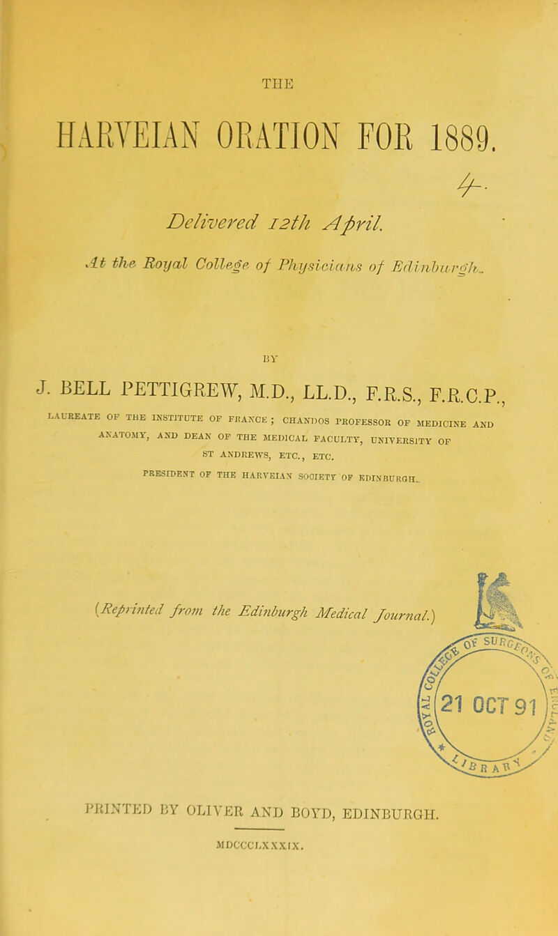 THE HARVEIAN ORATION FOR 1889. Delivered 12th April. At the Boxjal College of Physicians of Edinburgh. BY J. BELL PETTI GREW, M.D., LL.D., F.R.S., F.R.C.P., LAUREATE OF THE INSTITUTE OF FRANCE ; CHANDOS PROFESSOR OF MEDICINE AND ANATOMY, AND DEAN OF THE MEDICAL FACULTY, UNIVERSITY OF ST ANDREWS, ETC., ETC. PRESfDENT OF THE HARVEIA.V SOCIETY OF EDINBURGH. {Reprinted from the Edinburgh Medical Journal.) PRINTED BY OLIVER AND BOYD, EDINBURGH. MDCCCLXXXIX.