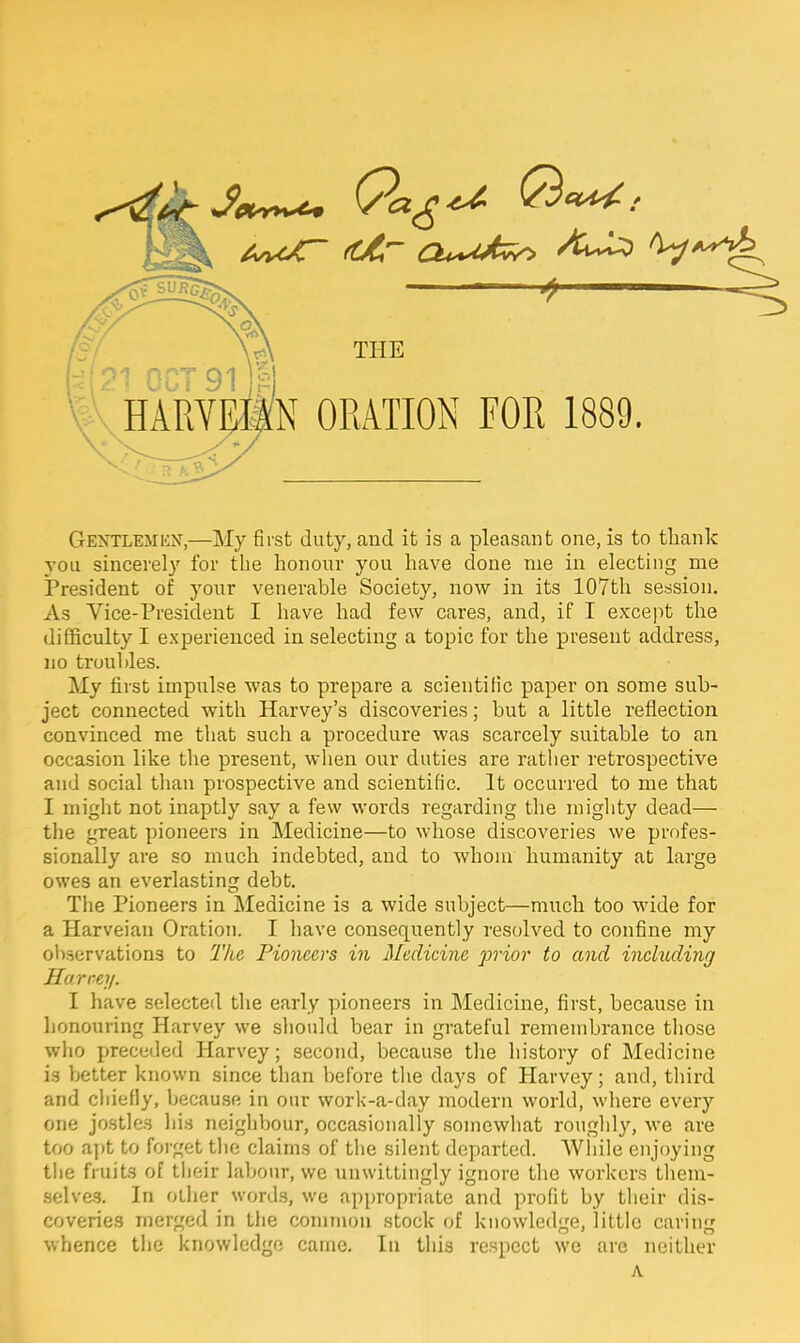 Gentlemen,—My first duty, and it is a pleasant one, is to thank you sincerely for the honour you have done nie in electing me President of your venerable Society, now in its 107th session. As Vice-President I have had few cares, and, if I except the difficulty I experienced in selecting a topic for the present address, no troubles. My first impulse was to prepare a scientific paper on some sub- ject connected with Harvey's discoveries; but a little reflection convinced me that such a procedure was scarcely suitable to an occasion like the present, when our duties are rather retrospective and social than prospective and scientific. It occurred to me that I might not inaptly say a few words regarding the mighty dead— the great pioneers in Medicine—to whose discoveries we profes- sionally are so much indebted, and to whom humanity at large owes an everlasting debt. The Pioneers in Medicine is a wide subject—much too wide for a Harveian Oration. I have consequently resolved to confine my observations to The Pioneers in Medicine prior to and including Harvey. I have selected the early pioneers in Medicine, first, because in honouring Harvey we should bear in grateful remembrance those who preceded Harvey; second, because the history of Medicine is better known since than before the days of Harvey; and, third and chiefly, because in our work-a-day modern world, where every one jostles his neighbour, occasionally somewhat roughly, we are too apt to forget the claims of the silent departed. While enjoying the fruits of their labour, we unwittingly ignore the workers them- selves. In other words, we appropriate and profit by their dis- coveries merged in the common stock of knowledge, little caring whence the knowledge came. In this respect we are neither A