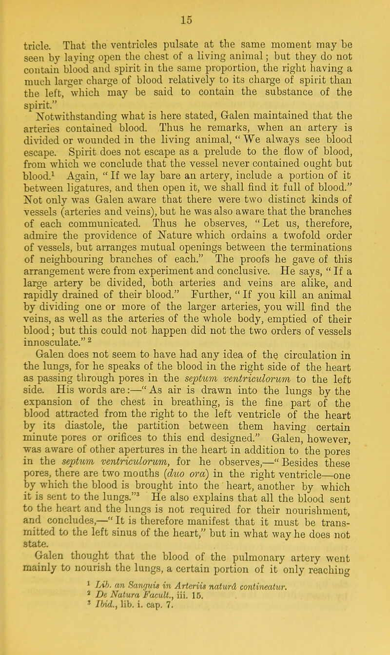 tricle. That the ventricles pulsate at the same moment may be seen by laying open the chest of a living animal; but they do not contain blood and spirit in the same proportion, the right having a much larger charge of blood relatively to its charge of spirit than the left, which may be said to contain the substance of the spirit. Notwithstanding what is here stated, Galen maintained that the arteries contained blood. Thus he remarks, when an artery is divided or wounded in the living animal,  We always see blood escape. Spirit does not escape as a prelude to the flow of blood, from which we conclude that the vessel never contained ought but blood.1 Again,  If we lay bare an artery, include a portion of it between ligatures, and then open it, we shall find it full of blood. Not only was Galen aware that there were two distinct kinds of vessels (arteries and veins), but he was also aware that the branches of each communicated. Thus he observes, Let us, therefore, admire the providence of Nature which ordains a twofold order of vessels, but arranges mutual openings between the terminations of neighbouring branches of each. The proofs he gave of this arrangement were from experiment and conclusive. He says,  If a large artery be divided, both arteries and veins are alike, and rapidly drained of their blood. Further,  If you kill an animal by dividing one or more of the larger arteries, you will find the veins, as well as the arteries of the whole body, emptied of their blood; but this could not happen did not the two orders of vessels innosculate. 2 Galen does not seem to have had any idea of the circulation in the lungs, for he speaks of the blood in the right side of the heart as passing through pores in the septum ventriculorum to the left side. His words are:— As air is drawn into the lungs by the expansion of the chest in breathing, is the fine part of the blood attracted from the right to the left ventricle of the heart by its diastole, the partition between them having certain minute pores or orifices to this end designed. Galen, however, was aware of other apertures in the heart in addition to the pores in the septum ventriculorum, for he observes,—Besides these pores, there are two mouths (duo or a) in the right ventricle—one by which the blood is brought into the heart, another by which it is sent to the lungs.3 He also explains that all the blood sent to the heart and the lungs is not required for their nourishment, and concludes,— It is therefore manifest that it must be trans- mitted to the left sinus of the heart, but in what way he does not state. Galen thought that the blood of the pulmonary artery went mainly to nourish the lungs, a certain portion of it only reaching 1 Lib. an Sanguis in Arteriis naturd contineaiur. 2 De Natura Facult., iii. 15. 3 Ibid., lib. i. cap. 7.