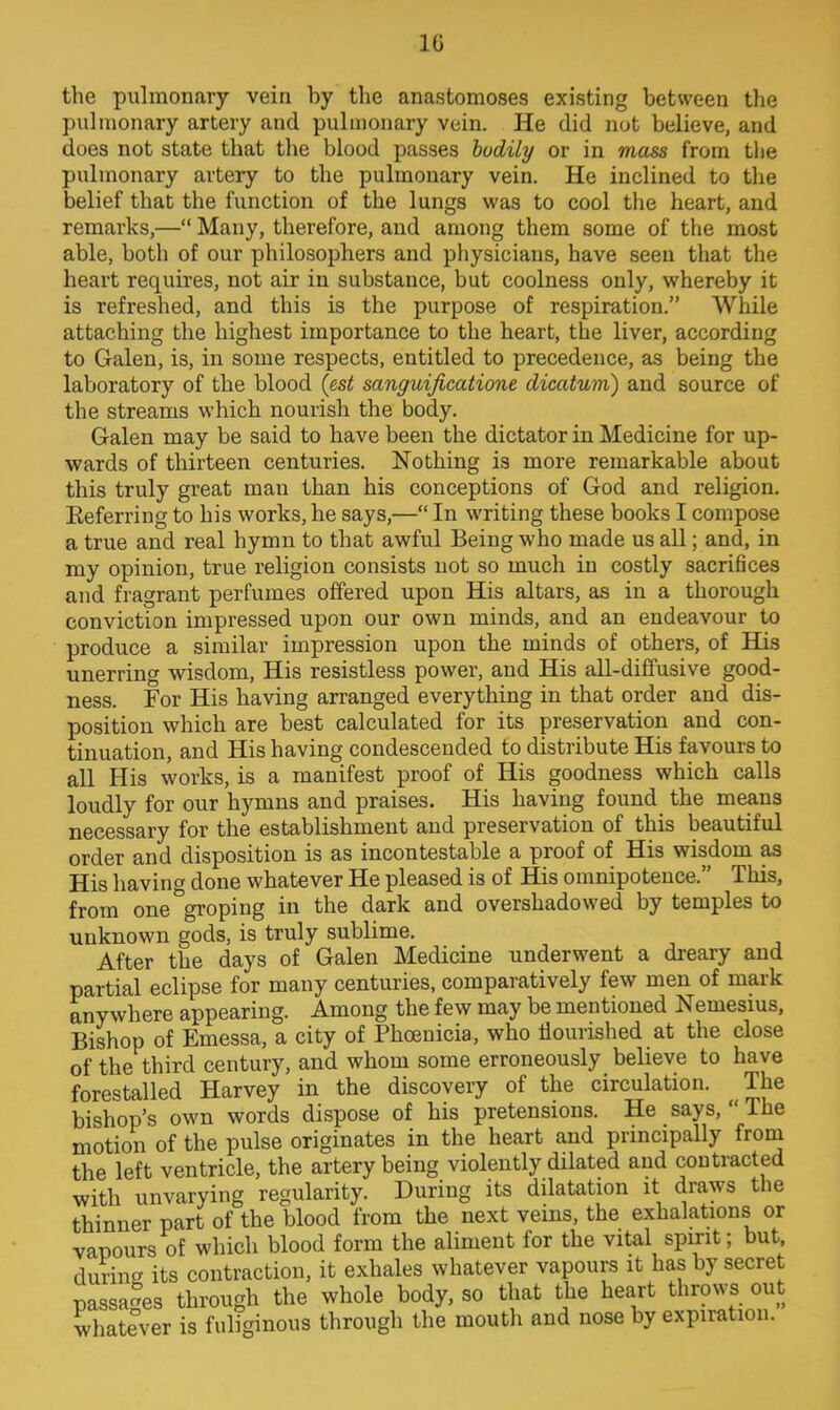 1G the pulmonary vein by the anastomoses existing between the pulmonary artery and pulmonary vein. He did not believe, and does not state that the blood passes bodily or in mass from the pulmonary artery to the pulmonary vein. He inclined to the belief that the function of the lungs was to cool the heart, and remarks,— Many, therefore, and among them some of the most able, both of our philosophers and physicians, have seen that the heart requires, not air in substance, but coolness only, whereby it is refreshed, and this is the purpose of respiration. While attaching the highest importance to the heart, the liver, according to Galen, is, in some respects, entitled to precedence, as being the laboratory of the blood {est sanguificatione dicatum) and source of the streams which nourish the body. Galen may be said to have been the dictator in Medicine for up- wards of thirteen centuries. Nothing is more remarkable about this truly great man than his conceptions of God and religion. Eeferring to his works, he says,— In writing these books I compose a true and real hymn to that awful Being who made us all; and, in my opinion, true religion consists not so much in costly sacrifices and fragrant perfumes offered upon His altars, as in a thorough conviction impressed upon our own minds, and an endeavour to produce a similar impression upon the minds of others, of His unerring wisdom, His resistless power, and His all-diffusive good- ness. For His having arranged everything in that order and dis- position which are best calculated for its preservation and con- tinuation, and His having condescended to distribute His favours to all His works, is a manifest proof of His goodness which calls loudly for our hymns and praises. His having found the means necessary for the establishment and preservation of this beautiful order and disposition is as incontestable a proof of His wisdom as His having done whatever He pleased is of His omnipotence. This, from one groping in the dark and overshadowed by temples to unknown gods, is truly sublime. After the days of Galen Medicine underwent a dreary and partial eclipse for many centuries, comparatively few men of mark anywhere appearing. Among the few may be mentioned Nemesius, Bishop of Emessa, a city of Phoenicia, who flourished at the close of the third century, and whom some erroneously believe to have forestalled Harvey in the discovery of the circulation. The bishop's own words dispose of his pretensions. He says,  The motion of the pulse originates in the heart and principally from the left ventricle, the artery being violently dilated and contracted with unvarying regularity. During its dilatation it draws the thinner part of the blood from the next veins, the exhalations or vapours of which blood form the aliment for the vital spirit; but, during its contraction, it exhales whatever vapours it has by secret passages through the whole body, so that the heart throws out whatever is fuliginous through the mouth and nose by expiration.