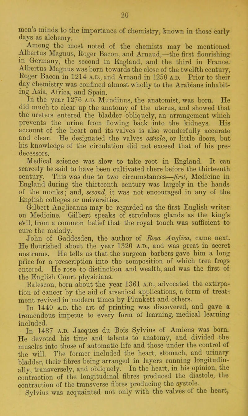 men's minds to the importance of chemistry, known in those early days as alchemy. Among the most noted of the chemists may be mentioned Albertus Magnus, Roger Bacon, and Arnaud,—the first flourishing in Germany, the second in England, and the third in France. Albertus Magnus was born towards the close of the twelfth century, Roger Bacon in 1214 A.D., and Arnaud in 1250 a.d. Prior to their day chemistry was confined almost wholly to the Arabians inhabit- ing Asia, Africa, and Spain. In the year 1276 a.d. Mundinus, the anatomist, was born. He did much to clear up the anatomy of the uterus, and showed that the ureters entered the bladder obliquely, an arrangement which prevents the urine from flowing back into the kidneys. His account of the heart and its valves is also wonderfully accurate and clear. He designated the valves ostiola, or little doors, but his knowledge of the circulation did not exceed that of his pre- decessors. Medical science was slow to take root in England. It can scarcely be said to have been cultivated there before the thirteenth century. This was due to two circumstances—first, Medicine in England during the thirteenth century was largely in the hands of the monks; and, second, it was not encouraged in any of the English colleges or universities. Gilbert Anglicanus may be regarded as the first English writer on Medicine. Gilbert speaks of scrofulous glands as the king's eVil, from a common belief that the royal touch was sufficient to cure the malady. John of Gaddesden, the author of Rosa Anglica, came next. He flourished about the year 1320 A.D., and was great in secret nostrums. He tells us that the surgeon barbers gave him a long price for a prescription into the composition of which tree frogs entered. He rose to distinction and wealth, and was the first of the English Court physicians. Balescon, born about the year 1361 a.d., advocated the extirpa- tion of cancer by the aid of arsenical applications, a form of treat- ment revived in modern times by Plunkett and others. In 1440 a.d. the art of printing was discovered, and gave a tremendous impetus to every form of learning, medical learning included. In 1487 a.d. Jacques du Bois Sylvius of Amiens was born. He devoted his time and talents to anatomy, and divided the muscles into those of automatic life and those under the control of the will. The former included the heart, stomach, and urinary bladder, their fibres being arranged in layers running longitudin- ally, transversely, and obliquely. In the heart, in his opinion, the contraction of the longitudinal fibres produced the diastole, the contraction of the transverse fibres producing the systole. Sylvius was acquainted not only with the valves of the heart,