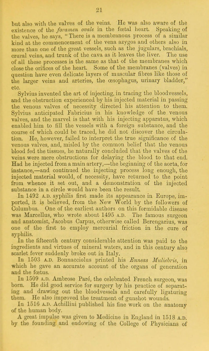 but also with the valves of the veins. He was also aware of the existence of the foramen ovale in the fcetal heart. Speaking of the valves, he says,  There is a membranous process of a similar kind at the commencement of the vena azygos and others also in more than one of the great vessels, such as the jugulars, brachials, crural veins, and trunk of the cava as it leaves the liver. The use of all these processes is the same as that of the membranes which close the orifices of the heart. Some of the membranes (valves) in question have even delicate layers of muscular fibres like those of the larger veins and arteries, the oesophagus, urinary bladder, etc. Sylvius invented the art of injecting, in tracing the bloodvessels, and the obstruction experienced by his injected material in passing the venous valves of necessity directed his attention to them. Sylvius anticipated Fabricius in his knowledge of the venous valves, and the marvel is that with his injecting apparatus, which enabled him to fill the vessels with a foreign substance, and the course of which could be traced, he did not discover the circula- tion. He, however, failed to interpret the true significance of the venous valves, and, misled by the common belief that the venous blood fed the tissues, he naturally concluded that the valves of the veins were mere obstructions for delaying the blood to that end. Had he injected from a main artery,—the beginning of the aorta, for instance,—and continued the injecting process long enough, the injected material would, of necessity, have returned to the point from whence it set out, and a demonstration of the injected substance in a circle would have been the result. In 1492 a.d. syphilis first made its appearance in Europe, im- ported, it is believed, from the New World by the followers of Columbus. One of the earliest authors on this formidable disease was Marcellus, who wrote about 1495 a.d. The famous surgeon and anatomist, Jacobus Carpus, otherwise called Berengarius, was one of the first to employ mercurial friction in the cure of syphilis. In the fifteenth century considerable attention was paid to the ingredients and virtues of mineral waters, and in this century also scarlet fever suddenly broke out in Italy. In 1503 a.d. Bonnacciolus printed his Enneas Muliebris, in which he gave an accurate account of the organs of generation and the foetus. In 1509 a.d. Ambrose Pare, the celebrated French surgeon, was born. He did good service for surgery by his practice of separat- ing and drawing out the bloodvessels and carefully ligaturing thern. He also improved the treatment of gunshot wounds. In 1516 a.d. AchiUiai published his fine work on the anatomy of the human body. A great impulse was given to Medicine in England in 1518 a.d. by the founding and endowing of the College of Physicians of