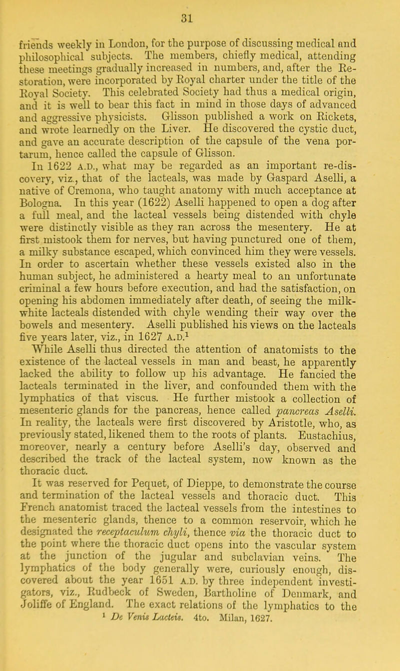 friends weekly in London, for the purpose of discussing medical nnd philosophical subjects. The members, chiefly medical, attending these meetings gradually increased in numbers, and, after the Re- storatiou, were incorporated by Eoyal charter under the title of the Eoyal Society. This celebrated Society had thus a medical origin, and it is well to bear this fact in mind in those days of advanced and aggressive physicists. Glisson published a work on Rickets, and wrote learnedly on the Liver. He discovered the cystic duct, and gave an accurate description of the capsule of the vena por- taruin, hence called the capsule of Glisson. In 1622 A.D., what may be regarded as an important re-dis- covery, viz., that of the lacteals, was made by Gaspard Aselli, a native of Cremona, who taught anatomy with much acceptance at Bologna. In this year (1622) Aselli happened to open a dog after a full meal, and the lacteal vessels being distended with chyle were distinctly visible as they ran across the mesentery. He at first mistook them for nerves, but having punctured one of them, a milky substance escaped, which convinced him they were vessels. In order to ascertain whether these vessels existed also in the human subject, he administered a hearty meal to an unfortunate criminal a few hours before execution, and had the satisfaction, on opening his abdomen immediately after death, of seeing tbe milk- white lacteals distended with chyle wending their way over the bowels and mesentery. Aselli published his views on the lacteals five years later, viz., in 1627 a.d.1 While Aselli thus directed the attention of anatomists to the existence of the lacteal vessels in man and beast, he apparently lacked the ability to follow up his advantage. He fancied the lacteals terminated in the liver, and confounded them with the lymphatics of that viscus. He further mistook a collection of mesenteric glands for the pancreas, hence called pancreas Aselli. In reality, the lacteals were first discovered by Aristotle, who, as previously stated, likened them to the roots of plants. Eustachius, moreover, nearly a century before Aselli's day, observed and described the track of the lacteal system, now known as the thoracic duct. It was reserved for Pecpiet, of Dieppe, to demonstrate the course and termination of the lacteal vessels and thoracic duct. This French anatomist traced the lacteal vessels from the intestines to the mesenteric glands, thence to a common reservoir, which he designated the receptaculum chyli, thence via the thoracic duct to the point where the thoracic duct opens into the vascular system at the junction of the jugular and subclavian veins. The lymphatics of the body generally were, curiously enough, dis- covered about the year 1651 a.d. by three independent investi- gators, viz., Eudbeck of Sweden, Bartholine of Denmark, and Joliffe of England. The exact relations of the lymphatics to the 1 De Venis Lacteis. 4to. Milan, 1627.