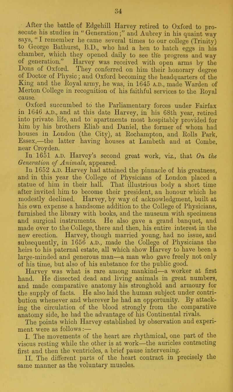 After the battle of Edgehill Harvey retired to Oxford to pro- secute his studies in  Generation ; and Aubrey in his quaint way says,  I remember he came several times to our college (Trinity) to George Bathurst, B.D., who had a hen to hatch eggs in his chamber, which they opened daily to see the progress and way of generation. Harvey was received with open arms by the Dons of Oxford. They conferred on him their honorary degree of Doctor of Physic; and Oxford becoming the headquarters of the King and the Boyal army, he was, in 1645 A.D., made Warden of Merton College in recognition of his faithful services to the Royal cause. Oxford succumbed to the Parliamentary forces under Fairfax in 1646 A.D., and at this date Harvey, in his 68th year, retired into private life, and to apartments most hospitably provided for him by his brothers Eliab and Daniel, the former of whom had houses in London (the City), at Eochampton, and Rolls Park, Essex,—the latter having houses at Lambeth and at Combe, near Croyden. In 1651 a.d. Harvey's second great work, viz., that On the Generation of Animals, appeared. In 1652 A.D. Harvey had attained the pinnacle of his greatness, and in this year the College of Physicians of London placed a statue of him in their hall. That illustrious body a short time after invited him to become their president, an honour which he modestly declined. Harvey, by way of acknowledgment, built at his own expense a handsome addition to the College of Physicians, furnished the library with books, and the museum with specimens and surgical instruments. He also gave a grand banquet, and made over to the College, there and then, his entire interest in the new erection. Harvey, though married young, had no issue, and subsequently, in 1656 A.D., made the College of Physicians the heirs to his paternal estate, all which show Harvey to have been a large-minded and generous man—a man who gave freely not only of his time, but also of his substance for the public good. Harvey was what is rare among mankind—a worker at first hand. He dissected dead and living animals in great numbers, and made comparative anatomy his stronghold and armoury for the supply of facts. He also laid the human subject under contri- bution whenever and wherever he had an opportunity. By attack- ing the circulation of the blood strongly from the comparative anatomy side, he had the advantage of his Continental rivals. The points which Harvey established by observation and experi- ment were as follows:— I. The movements of the heart are rhythmical, one part of the viscus resting while the other is at work—the auricles contracting first and then the ventricles, a brief pause intervening. II. The different parts of the heart contract in precisely the same manner as the voluntary muscles.