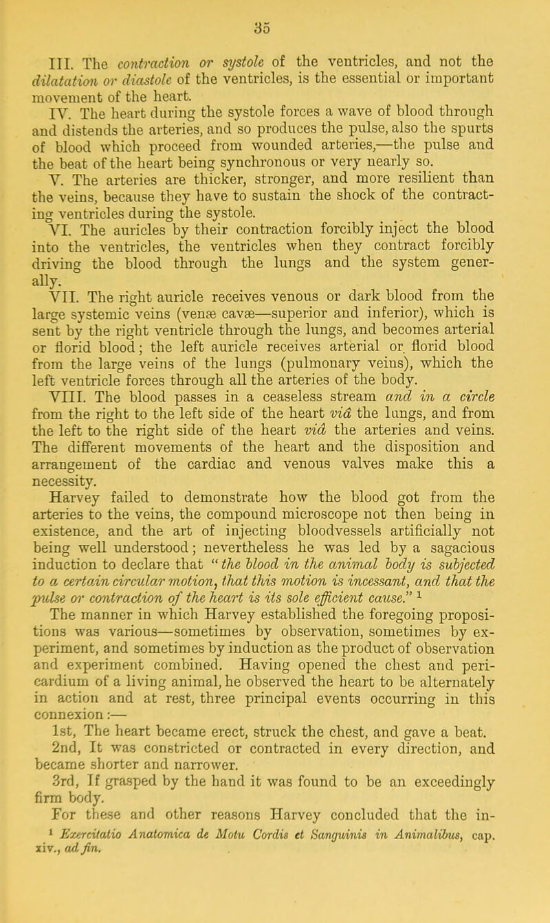 III. The contraction or systole of the ventricles, and not the dilatation or diastole of the ventricles, is the essential or important movement of the heart. IV. The heart during the systole forces a wave of blood through and distends the arteries, and so produces the pulse, also the spurts of blood which proceed from wounded arteries,—the pulse and the beat of the heart being synchronous or very nearly so. Y. The arteries are thicker, stronger, and more resilient than the veins, because they have to sustain the shock of the contract- ing ventricles during the systole. VI. The auricles by their contraction forcibly inject the blood into the ventricles, the ventricles when they contract forcibly driving the blood through the lungs and the system gener- ally. VII. The right auricle receives venous or dark blood from the large systemic veins (venae cavse—superior and inferior), which is sent by the right ventricle through the lungs, and becomes arterial or florid blood; the left auricle receives arterial or florid blood from the large veins of the lungs (pulmonary veins), which the left ventricle forces through all the arteries of the body. VIII. The blood passes in a ceaseless stream and in a circle from the right to the left side of the heart vid the lungs, and from the left to the right side of the heart vid the arteries and veins. The different movements of the heart and the disposition and arrangement of the cardiac and venous valves make this a necessity. Harvey failed to demonstrate how the blood got from the arteries to the veins, the compound microscope not then being in existence, and the art of injecting bloodvessels artificially not being well understood; nevertheless he was led by a sagacious induction to declare that  the blood in the animal body is subjected to a certoAn circular motion, that this motion is incessant, and that the pulse or contraction of the heart is its sole efficient cause. 1 The manner in which Harvey established the foregoing proposi- tions was various—sometimes by observation, sometimes by ex- periment, and sometimes by induction as the product of observation and experiment combined. Having opened the chest and peri- cardium of a living animal, he observed the heart to be alternately in action and at rest, three principal events occurring in this connexion:— 1st, The heart became erect, struck the chest, and gave a beat. 2nd, It was constricted or contracted in every direction, and became shorter and narrower. 3rd, If grasped by the hand it was found to be an exceedingly firm body. For these and other reasons Harvey concluded that the in- 1 Exercilatio Anatomica de Motu Cordis et Sanguinis in Animalibus, cap. xiv., <u),fin.