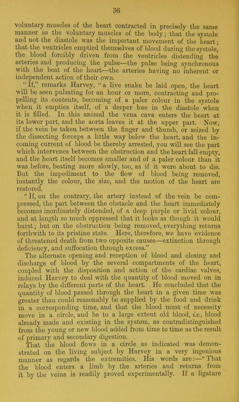 voluntary muscles of the heart contracted in precisely the same manner as the voluntary muscles of the body; that the systole and not the diastole was the important movement of the heart; that the ventricles emptied themselves of blood during the systole, the blood forcibly driven from the ventricles distending the arteries and producing the pulse—the pulse being synchronous with the beat of the heart—the arteries having no inherent or independent action of their own. If, remarks Harvey, a live snake be laid open, the heart will be seen pulsating for an hour or more, contracting and pro- pelling its contents, becoming of a paler colour in the systole when it empties itself, of a deeper hue in the diastole when it is filled. In this animal the vena cava enters the heart at its lower part, and the aorta leaves it at the upper part. Now, if the vein be taken between the finger and thumb, or seized by the dissecting forceps a little way below the heart, and the in- coming current of blood be thereby arrested, you will see the part which intervenes between the obstruction and the heart fall empty, and the heart itself becomes smaller and of a paler colour than it was before, beating more slowly, too, as if it were about to die. But the impediment to the flow of blood being removed, instantly the colour, the size, and the motion of the heart are restored.  If, on the contrary, the artery instead of the vein be com- pressed, the part between the obstacle and the heart immediately becomes inordinately distended, of a deep purple or livid colour, and at length so much oppressed that it looks as though it would burst; but on the obstruction being removed, everything returns forthwith to its pristine state. Here, therefore, we have evidence of threatened death from two opposite causes—extinction through deficiency, and suffocation through excess. The alternate opening and reception of blood and closing and discharge of blood by the several compartments of the heart, coupled with the disposition and action of the cardiac valves, induced Harvey to deal with the quantity of blood moved on in relays by the different parts of the heart. He concluded that the quantity of blood passed through the heart in a given time was greater than could reasonably be supplied by the food and drink in a corresponding time, aud that the blood must of necessity move in a circle, and be to a large extent old blood, i.e., blood already made and existing in the system, as contradistinguished from the young or new blood added from time to time as the result of primary and secondary digestion. That the blood flows in a circle as indicated was demon- strated on the living subject by Harvey in a very ingenious manner as regards the extremities. His words are:—That the blood enters a limb by the arteries and returns from it by the veins is readily proved experimentally. If a ligature