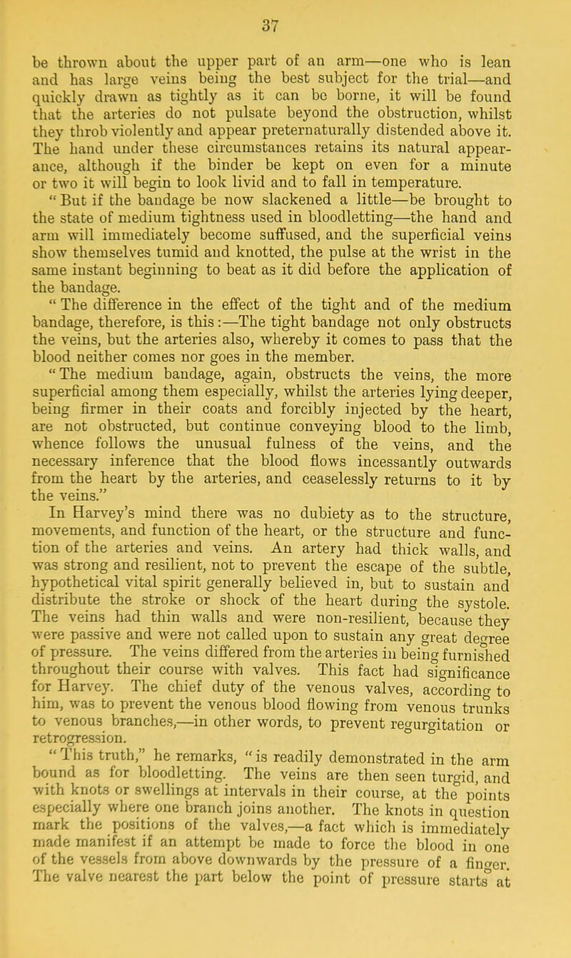 be thrown about the upper part of an arm—one who is lean and has large veins being the best subject for the trial—and quickly drawn as tightly as it can be borne, it will be found that the arteries do not pulsate beyond the obstruction, whilst they throb violently and appear preternaturally distended above it. The hand under these circumstances retains its natural appear- ance, although if the binder be kept on even for a minute or two it will begin to look livid and to fall in temperature.  But if the bandage be now slackened a little—be brought to the state of medium tightness used in bloodletting—the hand and arm will immediately become suffused, and the superficial veins show themselves tumid and knotted, the pulse at the wrist in the same instant beginning to beat as it did before the application of the bandage.  The difference in the effect of the tight and of the medium bandage, therefore, is this:—The tight bandage not only obstructs the veins, but the arteries also, whereby it comes to pass that the blood neither comes nor goes in the member.  The medium bandage, again, obstructs the veins, the more superficial among them especially, whilst the arteries lying deeper, being firmer in their coats and forcibly injected by the heart, are not obstructed, but continue conveying blood to the limb, whence follows the unusual fulness of the veins, and the necessary inference that the blood flows incessantly outwards from the heart by the arteries, and ceaselessly returns to it by the veins. In Barvey's mind there was no dubiety as to the structure, movements, and function of the heart, or the structure and func- tion of the arteries and veins. An artery had thick walls, and was strong and resilient, not to prevent the escape of the subtle, hypothetical vital spirit generally believed in, but to sustain and distribute the stroke or shock of the heart during the systole. The veins had thin walls and were non-resilient, because they were passive and were not called upon to sustain any great decree of pressure. The veins differed from the arteries in being furnished throughout their course with valves. This fact had significance for Harvey. The chief duty of the venous valves, according to him, was to prevent the venous blood flowing from venous trunks to venous branches,—in other words, to prevent regurgitation or retrogression.  This truth, he remarks,  is readily demonstrated in the arm bound as for bloodletting. The veins are then seen turgid, and with knots or swellings at intervals in their course, at the points especially where one branch joins another. The knots in question mark the positions of the valves,—a fact which is immediately made manifest if an attempt be made to force the blood in one of the vessels from above downwards by the pressure of a finder. The valve nearest the part below the point of pressure starts° at