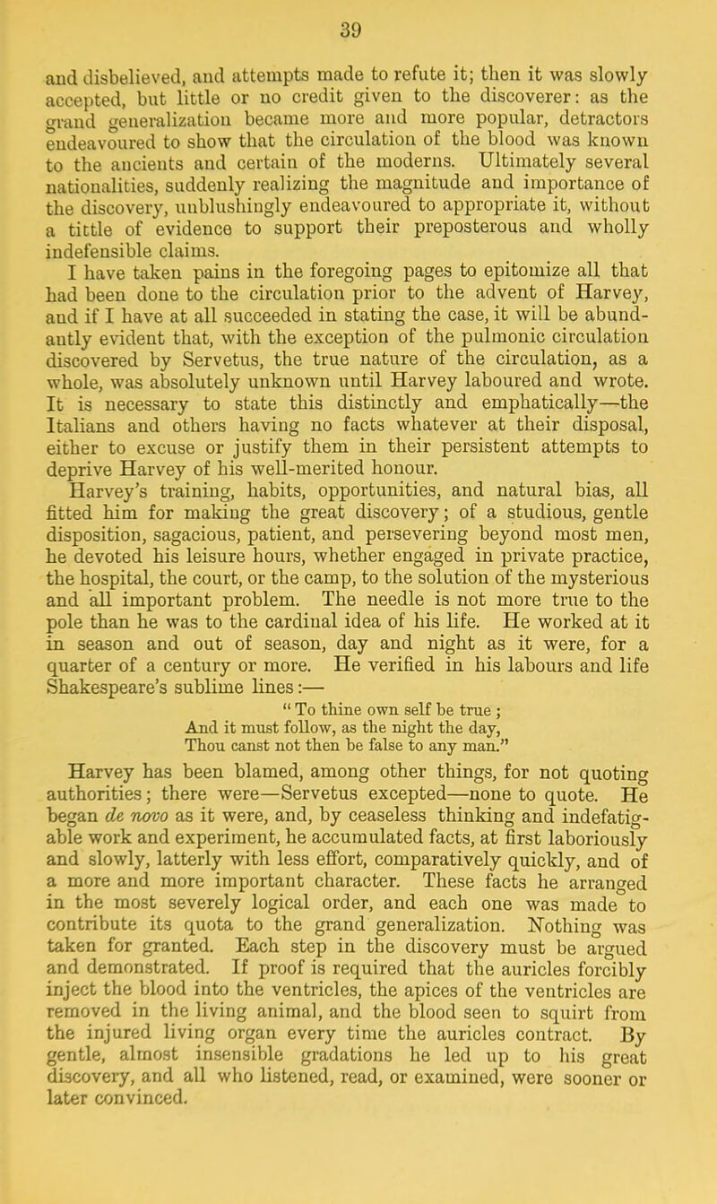 and disbelieved, and attempts made to refute it; then it was slowly- accepted, but little or uo credit given to the discoverer: as the rand generalization became more and more popular, detractors endeavoured to show that the circulation of the blood was known to the ancients and certain of the moderns. Ultimately several nationalities, suddenly realizing the magnitude and importance of the discovery, uublushingly endeavoured to appropriate it, without a tittle of evidence to support their preposterous and wholly indefensible claims. I have taken pains in the foregoing pages to epitomize all that had been done to the circulation prior to the advent of Harvey, and if I have at all succeeded in stating the case, it will be abund- antly evident that, with the exception of the pulmonic circulation discovered by Servetus, the true nature of the circulation, as a whole, was absolutely unknown until Harvey laboured and wrote. It is necessary to state this distinctly and emphatically—the Italians and others having no facts whatever at their disposal, either to excuse or justify them in their persistent attempts to deprive Harvey of his well-merited honour. Harvey's training, habits, opportunities, and natural bias, all fitted him for making the great discovery; of a studious, gentle disposition, sagacious, patient, and persevering beyond most men, he devoted his leisure hours, whether engaged in private practice, the hospital, the court, or the camp, to the solution of the mysterious and all important problem. The needle is not more true to the pole than he was to the cardinal idea of his life. He worked at it in season and out of season, day and night as it were, for a quarter of a century or more. He verified in his labours and life Shakespeare's sublime lines:—  To thine own self be true ; And it must follow, as the night the day, Thou canst not then be false to any man. Harvey has been blamed, among other things, for not quoting authorities; there were—Servetus excepted—none to quote. He began de novo as it were, and, by ceaseless thinking and indefatig- able work and experiment, he accumulated facts, at first laboriously and slowly, latterly with less effort, comparatively quickly, and of a more and more important character. These facts he arranged in the most severely logical order, and each one was made to contribute its quota to the grand generalization. Nothing was taken for granted. Each step in the discovery must be argued and demonstrated. If proof is required that the auricles forcibly inject the blood into the ventricles, the apices of the ventricles are removed in the living animal, and the blood seen to squirt from the injured living organ every time the auricles contract. By gentle, almost insensible gradations he led up to his great discovery, and all who listened, read, or examined, were sooner or later convinced.