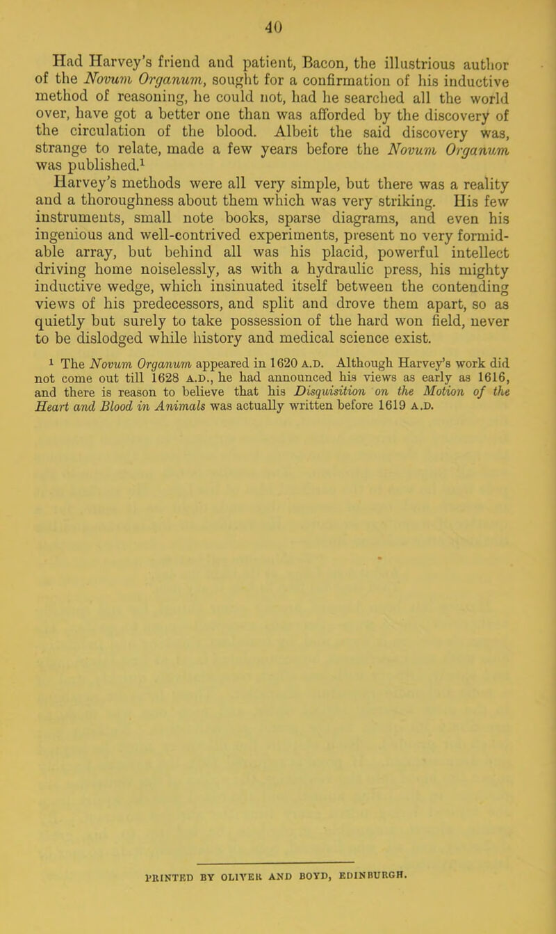 Had Harvey's friend and patient, Bacon, the illustrious author of the Novum Organum, sought for a confirmation of his inductive method of reasoning, he could not, had he searched all the world over, have got a better one than was afforded by the discovery of the circulation of the blood. Albeit the said discovery was, strange to relate, made a few years before the Novum Organum was published.1 Harvey's methods were all very simple, but there was a reality and a thoroughness about them which was very striking. His few instruments, small note books, sparse diagrams, and even his ingenious and well-contrived experiments, present no very formid- able array, but behind all was his placid, powerful intellect driving home noiselessly, as with a hydraulic press, his mighty inductive wedge, which insinuated itself between the contending views of his predecessors, and split and drove them apart, so as quietly but surely to take possession of the hard won field, never to be dislodged while history and medical science exist. 1 The Novum Organum appeared in 1620 a.d. Although Harvey's work did not come out till 1628 a.d., he had announced his views as early as 1616, and there is reason to believe that his Disquisition on the Motion of the Heart and Blood in Animals was actually written before 1619 a.d. 1'IUNTED BY OLIVER AND BOYD, EDINBURGH.