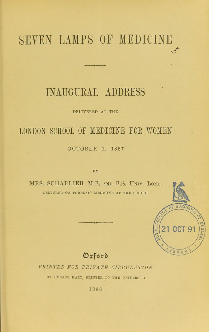 SEVEN LAMPS OF MEDICINE INAUGURAL ADDEESS DELIVERED AT THE LONDON SCHOOL OF MEDICINE FOE WOMEN OCTOBEK 1, 1887 BY MKS. SCHARLIEB, M.B. and B.S. Univ. Lond. LECTURER ON FORENSIC MEDICINE AT THE SCHOOL Oxford PRINTED FOR PRIVATE CIRCULATION BY HORACE HART, PRINTER TO TOE UNIVERSITY 1888