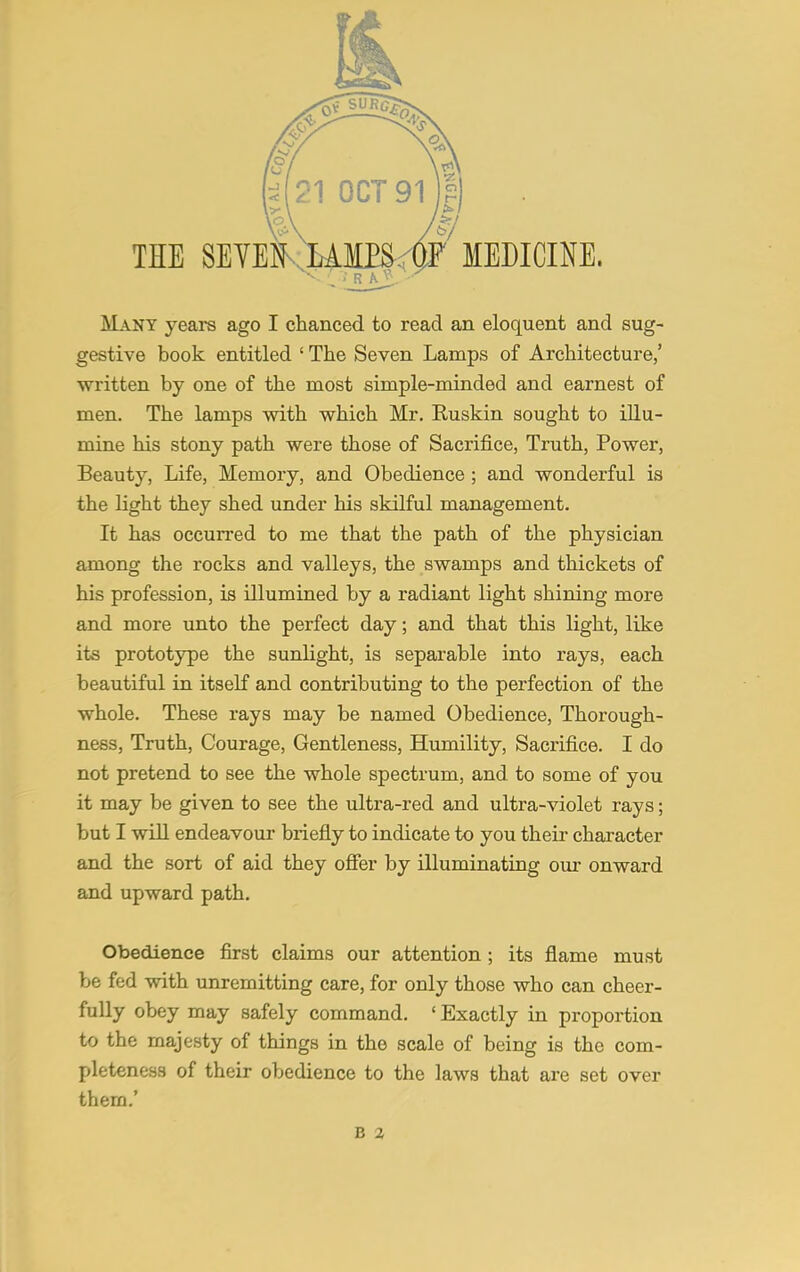 THE SEYEN- LAMPS. OF MEDICINE. Many years ago I chanced to read an eloquent and sug- gestive book entitled ' The Seven Lamps of Architecture,' written by one of the most simple-minded and earnest of men. The lamps with which Mr. Kuskin sought to illu- mine his stony path were those of Sacrifice, Truth, Power, Beauty, Life, Memory, and Obedience ; and wonderful is the light they shed under his skilful management. It has occurred to me that the path of the physician among the rocks and valleys, the swamps and thickets of his profession, is illumined by a radiant light shining more and more unto the perfect day; and that this light, like its prototype the sunlight, is separable into rays, each beautiful in itself and contributing to the perfection of the whole. These rays may be named Obedience, Thorough- ness, Truth, Courage, Gentleness, Humility, Sacrifice. I do not pretend to see the whole spectrum, and to some of you it may be given to see the ultra-red and ultra-violet rays; but I will endeavour briefly to indicate to you their character and the sort of aid they offer by illuminating our onward and upward path. Obedience first claims our attention ; its flame must be fed with unremitting care, for only those who can cheer- fully obey may safely command. ' Exactly in proportion to the majesty of things in the scale of being is the com- pleteness of their obedience to the laws that are set over them.'
