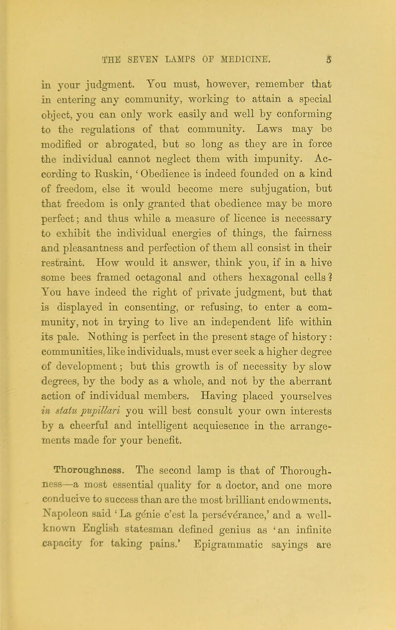 in your judgment. You must, however, remember that in entering any community, working to attain a special object, you can only work easily and well by conforming to the regulations of that community. Laws may be modified or abrogated, but so long as they are in force the individual cannot neglect them with impunity. Ac- cording to Ruskin, ' Obedience is indeed founded on a kind of freedom, else it would become mere subjugation, but that freedom is only granted that obedience may be more perfect; and thus while a measure of licence is necessary to exhibit the individual energies of things, the fairness and pleasantness and perfection of them all consist in their restraint. How would it answer, think you, if in a hive some bees framed octagonal and others hexagonal cells ? You have indeed the right of private judgment, but that is displayed in consenting, or refusing, to enter a com- munity, not in trying to live an independent life within its pale. Nothing is perfect in the present stage of history: communities, like individuals, must ever seek a higher degree of development; but this growth is of necessity by slow degrees, by the body as a whole, and not by the aberrant action of individual members. Having placed yourselves in statu pupillari you will best consult your own interests by a cheerful and intelligent acquiesence in the arrange- ments made for your benefit. Thoroughness. The second lamp is that of Thorough- ness^—a most essential quality for a doctor, and one more conducive to success than are the most brilliant endowments. Napoleon said ' La genie c'est la perseverance,' and a well- known English statesman defined genius as 'an infinite capacity for taking pains.' Epigrammatic sayings are