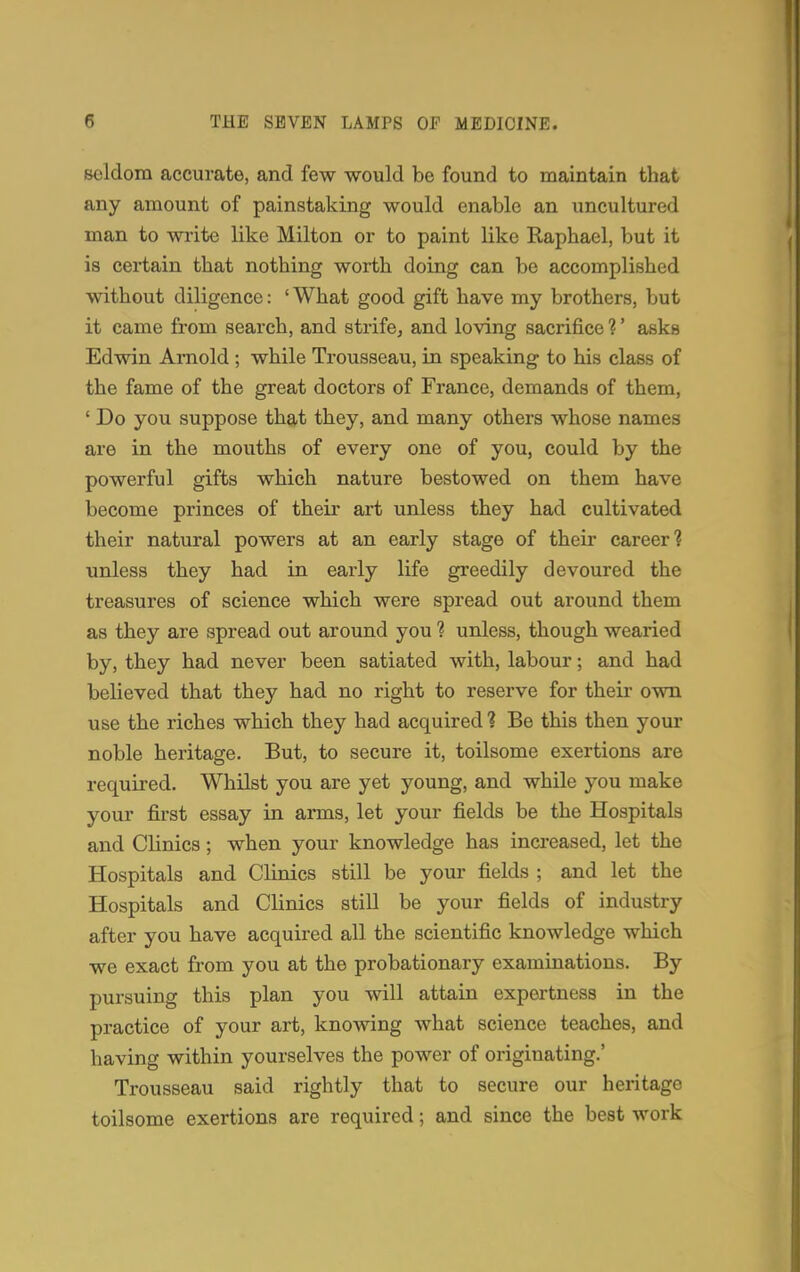 seldom accurate, and few would be found to maintain that any amount of painstaking would enable an uncultured man to write like Milton or to paint like Raphael, but it is certain that nothing worth doing can be accomplished without diligence: ' What good gift have my brothers, but it came from search, and strife, and loving sacrifice 1' asks Edwin Arnold ; while Trousseau, in speaking to his class of the fame of the great doctors of France, demands of them, ' Do you suppose that they, and many others whose names are in the mouths of every one of you, could by the powerful gifts which nature bestowed on them have become princes of their art unless they had cultivated their natural powers at an early stage of their career? unless they had in early life greedily devoured the treasures of science which were spread out around them as they are spread out around you ? unless, though wearied by, they had never been satiated with, labour; and had believed that they had no right to reserve for their own use the riches which they had acquired ? Be this then your noble heritage. But, to secure it, toilsome exertions are required. Whilst you are yet young, and while you make your first essay in arms, let your fields be the Hospitals and Clinics; when your knowledge has increased, let the Hospitals and Clinics still be your fields ; and let the Hospitals and Clinics still be your fields of industry after you have acquired all the scientific knowledge which we exact from you at the probationary examinations. By pursuing this plan you will attain expertness in the practice of your art, knowing what science teaches, and having within yourselves the power of originating.' Trousseau said rightly that to secure our heritage toilsome exertions are required; and since the best work