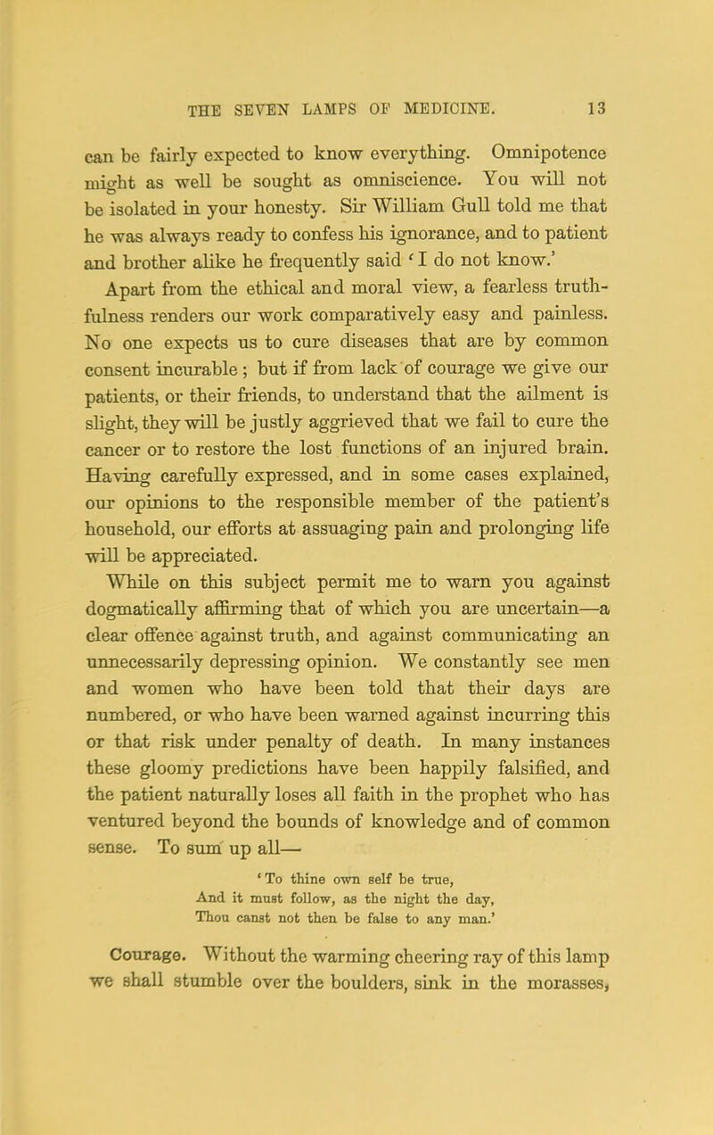 can be fairly expected to know everything. Omnipotence might as well be sought as omniscience. You will not be isolated in your honesty. Sir William Gull told me that he was always ready to confess his ignorance, and to patient and brother alike he frequently said ' I do not know.' Apart from the ethical and moral view, a fearless truth- fulness renders our work comparatively easy and painless. No one expects us to cure diseases that are by common consent incurable ; but if from lack of courage we give our patients, or their friends, to understand that the ailment is slight, they will be justly aggrieved that we fail to cure the cancer or to restore the lost functions of an injured brain. Having carefully expressed, and in some cases explained, our opinions to the responsible member of the patient's household, our efforts at assuaging pain and prolonging life will be appreciated. While on this subject permit me to warn you against dogmatically affirming that of which you are uncertain—a clear offence against truth, and against communicating an unnecessarily depressing opinion. We constantly see men and women who have been told that their days are numbered, or who have been warned against incurring this or that risk under penalty of death. In many instances these gloomy predictions have been happily falsified, and the patient naturally loses all faith in the prophet who has ventured beyond the bounds of knowledge and of common sense. To sum up all— ' To thine own self be true, And it must follow, as the night the day, Thou canst not then be false to any man.' Courage. Without the warming cheering ray of this lamp we shall stumble over the boulders, sink in the morasses,