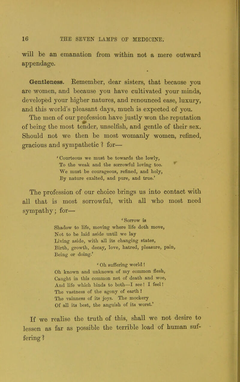 will be an emanation from within not a mere outward appendage. Gentleness. Remember, dear sisters, that because you are women, and because you have cultivated your minds, developed your higher natures, and renounced ease, luxury, and this world's pleasant days, much is expected of you. The men of our profession have justly won the reputation of being the most tender, unselfish, and gentle of their sex. Should not we then be most womanly women, refined, gracious and sympathetic ? for— ' Courteous we must be towards the lowly, To the weak and the sorrowful loving too. We must be courageous, refined, and holy, By nature exalted, and pure, and true.' The profession of our choice brings us into contact with all that is most sorrowful, with all who most need sympathy; for— ' Sorrow is Shadow to life, moving where life doth move, Not to be laid aside until we lay Living aside, with all its changing states, Birth, growth, decay, love, hatred, pleasure, pain, Being or doing.' ' Oh suffering world ! Oh known and unknown of my common flesh, Caught in this common net of death and woe, And life which binds to both—I see! I feel! The vastness of the agony of earth ! The vainness of its joys. The mockery Of all its best, the anguish of its worst.' If we realise the truth of this, shall we not desire to lessen as far as possible the terrible load of human suf- fering 1