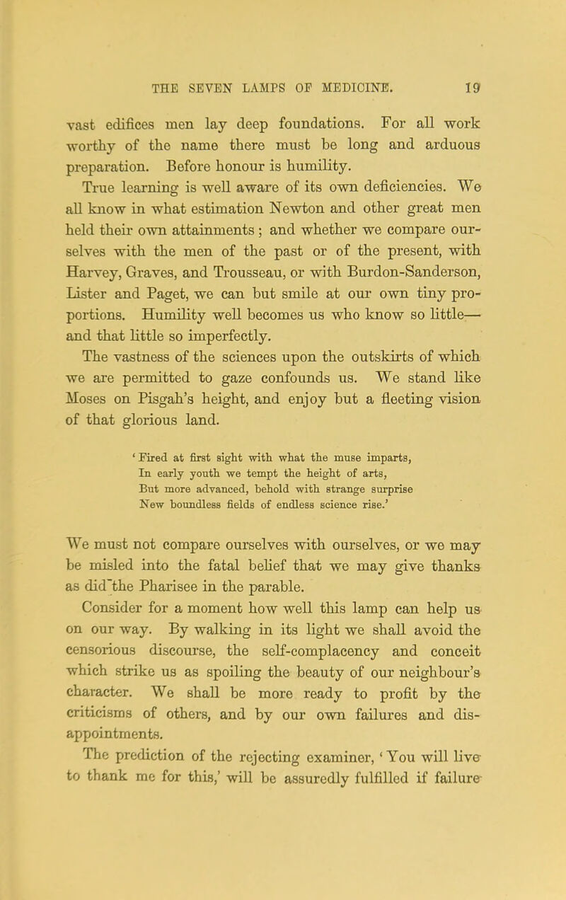 vast edifices men lay deep foundations. For all work worthy of the name there must be long and arduous preparation. Before honour is humility. True learning is well aware of its own deficiencies. We all know in what estimation Newton and other great men held their own attainments; and whether we compare our- selves with the men of the past or of the present, with Harvey, Graves, and Trousseau, or with Burdon-Sanderson, Lister and Paget, we can but smile at our own tiny pro- portions. Humility well becomes us who know so little— and that little so imperfectly. The vastness of the sciences upon the outskirts of which we are permitted to gaze confounds us. We stand like Moses on Pisgah's height, and enjoy but a fleeting vision of that glorious land. 'Fired at first sight with what the muse imparts, In early youth we tempt the height of arts, But more advanced, behold with strange surprise New boundless fields of endless science rise.' We must not compare ourselves with ourselves, or we may be misled into the fatal belief that we may give thanks as did'the Pharisee in the parable. Consider for a moment how well this lamp can help us on our way. By walking in its light we shall avoid the censorious discourse, the seLf-complacency and conceit which strike us as spoiling the beauty of our neighbour's character. We shall be more ready to profit by the criticisms of others, and by our own failures and dis- appointments. The prediction of the rejecting examiner, ' You will live to thank me for this,' will be assuredly fulfilled if failure