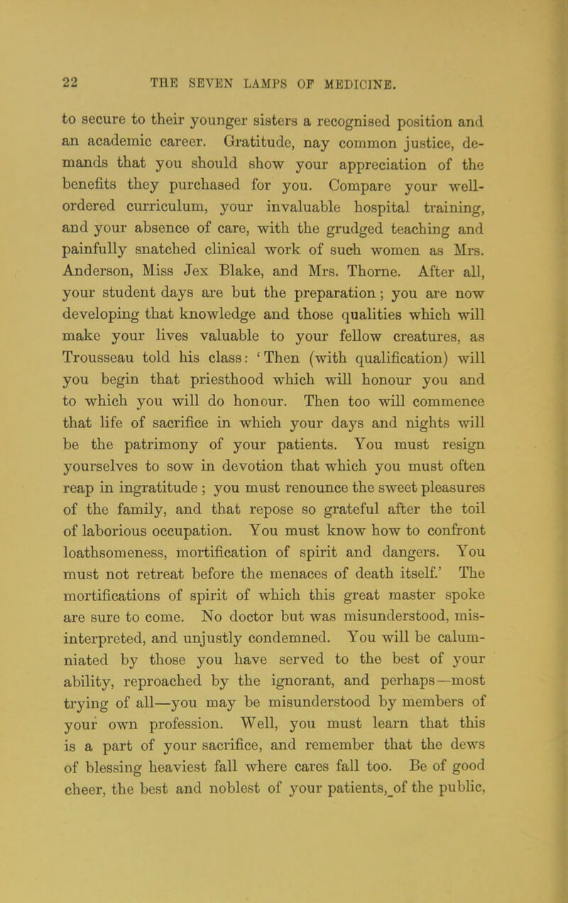 to secure to their younger sisters a recognised position and an academic career. Gratitude, nay common justice, de- mands that you should show your appreciation of the benefits they purchased for you. Compare your well- ordered curriculum, your invaluable hospital training, and your absence of care, with the grudged teaching and painfully snatched clinical work of such women as Mrs. Anderson, Miss Jex Blake, and Mrs. Thorne. After all, your student days are but the preparation; you are now developing that knowledge and those qualities which will make your lives valuable to your fellow creatures, as Trousseau told his class: 'Then (with qualification) will you begin that priesthood which will honour you and to which you will do honour. Then too will commence that life of sacrifice in which your days and nights will be the patrimony of your patients. You must resign yourselves to sow in devotion that which you must often reap in ingratitude ; you must renounce the sweet pleasures of the family, and that repose so grateful after the toil of laborious occupation. You must know how to confront loathsomeness, mortification of spirit and dangers. You must not retreat before the menaces of death itself.' The mortifications of spirit of which this great master spoke are sure to come. No doctor but was misunderstood, mis- interpreted, and unjustly condemned. You will be calum- niated by those you have served to the best of your ability, reproached by the ignorant, and perhaps—most trying of all—you may be misunderstood by members of your own profession. Well, you must learn that this is a part of your sacrifice, and remember that the dews of blessing heaviest fall where cares fall too. Be of good cheer, the best and noblest of your patients,_of the public.