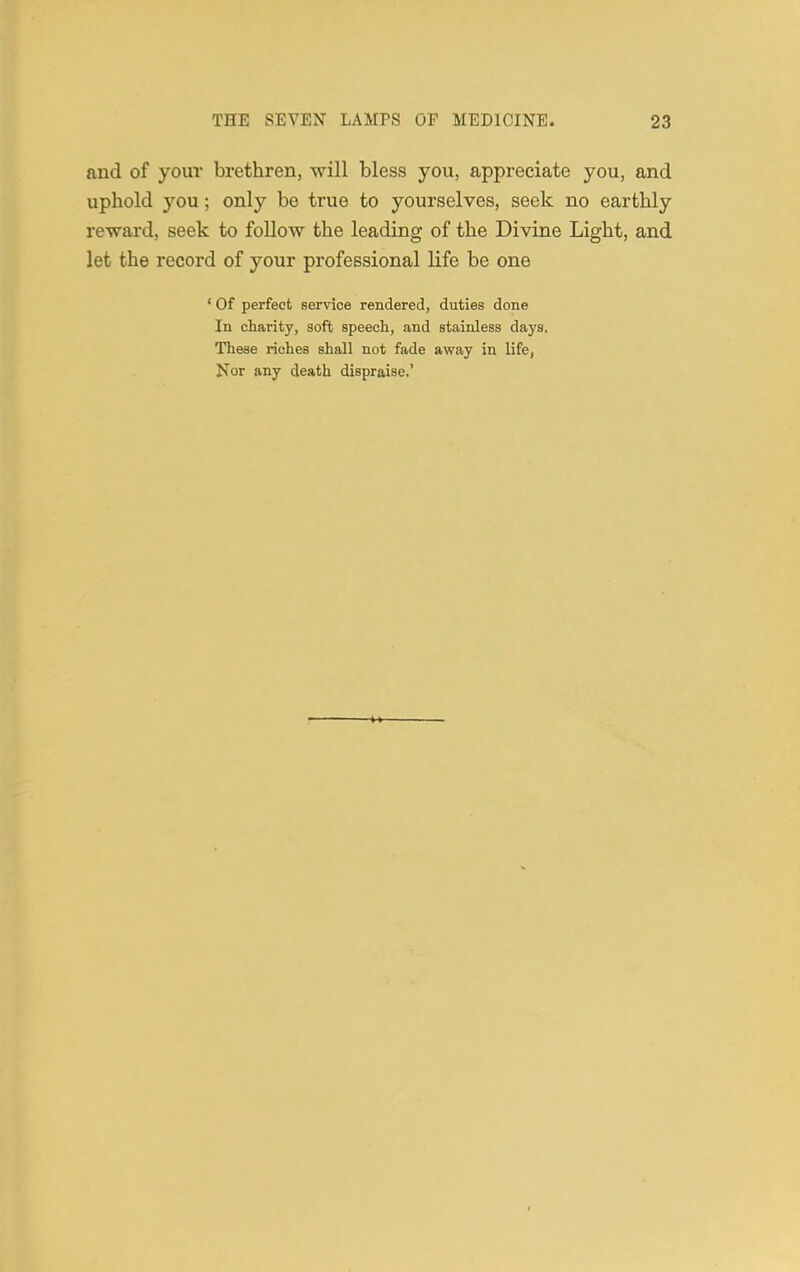 and of your brethren, will bless you, appreciate you, and uphold you; only be true to yourselves, seek no earthly reward, seek to follow the leading of the Divine Light, and let the record of your professional life be one ' Of perfect service rendered, duties done In charity, soft speech, and stainless days. These riches shall not fade away in life, Nor any death dispraise.'