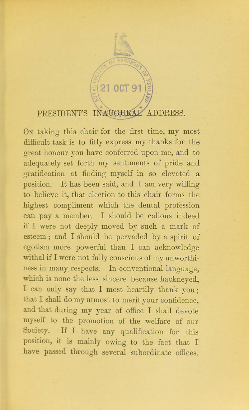 PRESIDENT'S On taking this chair for the first time, my most difficult task is to fitly express my thanks for the great honour you have conferred upon me, and to adequately set forth my sentiments of pride and gratification at finding myself in so elevated a position. It has been said, and I am very willing to believe it, that election to this chair forms the highest compliment which the dental profession can pay a member. I should be callous indeed if I were not deeply moved by such a mark of esteem ; and I should be pervaded by a spirit of egotism more powerful than I can acknowledge withal if I were not fully conscious of my unworthi- ness in many respects. In conventional language, which is none the less sincere because hackneyed, I can only say that I most heartily thank you; that I shall do my utmost to merit your confidence, and that during my year of office I shall devote myself to the promotion of the welfare of our Society. If I have any qualification for this position, it is mainly owing to the fact that I have passed through several subordinate offices.