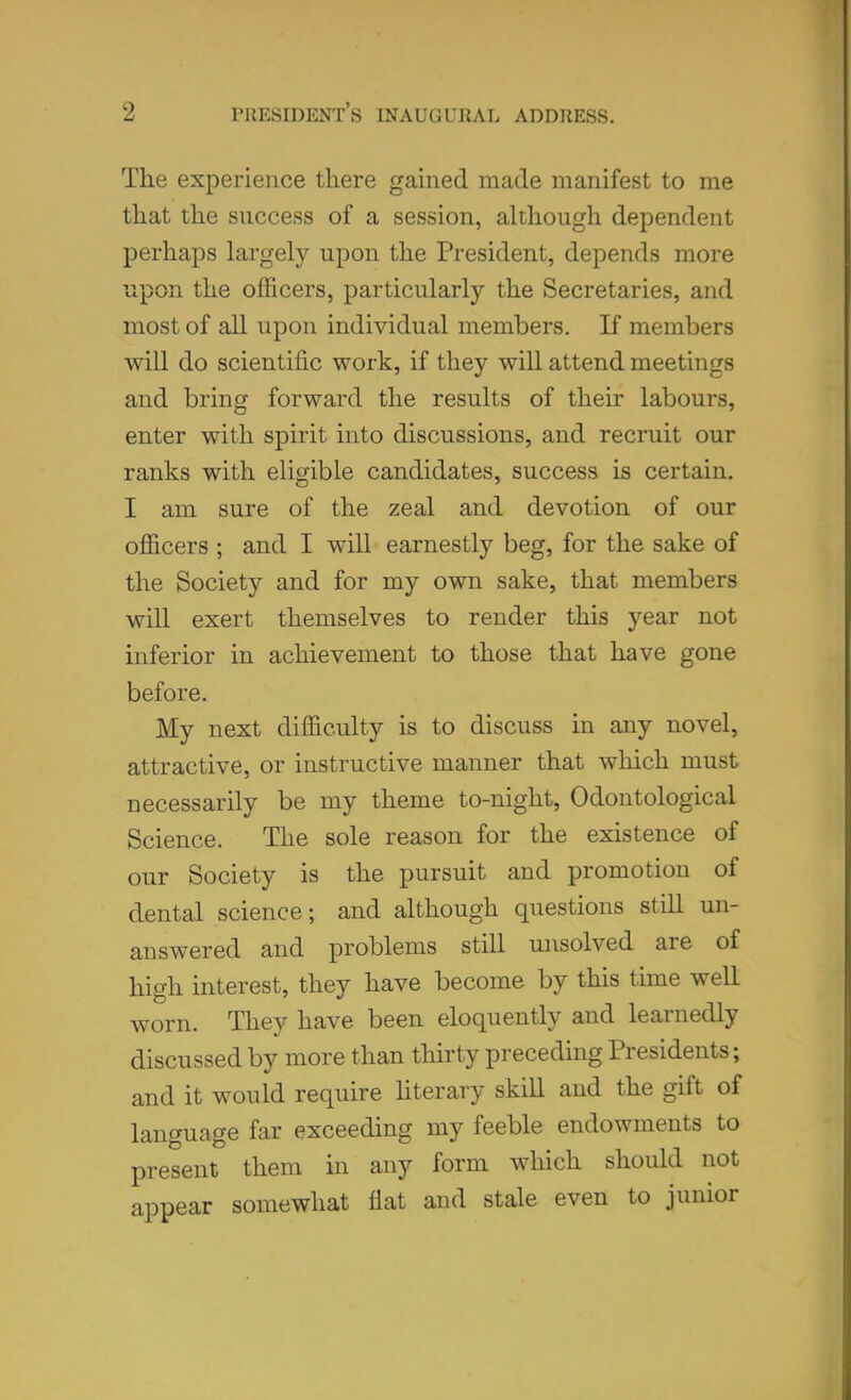 The experience there gained made manifest to me that the success of a session, although dependent perhaps largely upon the President, depends more the officers, particularly the Secretaries, and most of all upon individual members. If members will do scientific work, if they will attend meetings and bring forward the results of their labours, enter with spirit into discussions, and recruit our ranks with eligible candidates, success is certain. I am sure of the zeal and devotion of our officers ; and I will earnestly beg, for the sake of the Society and for my own sake, that members will exert themselves to render this year not inferior in achievement to those that have gone before. My next difficulty is to discuss in any novel, attractive, or instructive manner that which must necessarily be my theme to-night, Odontological Science. The sole reason for the existence of our Society is the pursuit and promotion of dental science; and although questions still un- answered and problems still unsolved are of high interest, they have become by this time well worn. They have been eloquently and learnedly discussed by more than thirty preceding Presidents; and it would require literary skill and the gift of language far exceeding my feeble endowments to present them in any form which should not appear somewhat flat and stale even to junior