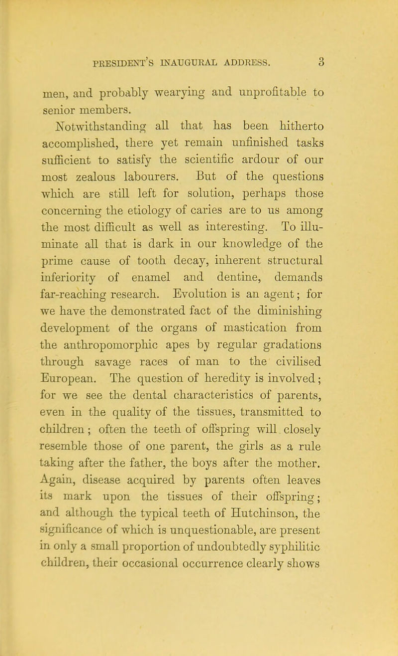 men, and probeibly wearying and unprofitable to senior members. Notwithstanding all that has been hitherto accomplished, there yet remain unfinished tasks sufficient to satisfy the scientific ardour of our most zealous labourers. But of the questions which are still left for solution, perhaps those concerning the etiology of caries are to us among the most difficult as well as interesting. To illu- minate all that is dark in our knowledge of the prime cause of tooth decay, inherent structural inferiority of enamel and dentine, demands far-reaching research. Evolution is an agent; for we have the demonstrated fact of the diminishing development of the organs of mastication from the anthropomorphic apes by regular gradations through savage races of man to the civilised European. The question of heredity is involved; for we see the dental characteristics of parents, even in the quality of the tissues, transmitted to children ; often the teeth of offspring will. closely resemble those of one parent, the girls as a rule taking after the father, the boys after the mother. Again, disease acquired by parents often leaves its mark upon the tissues of their offspring; and although the typical teeth of Hutchinson, the significance of which is unquestionable, are present in only a small proportion of undoubtedly syphilitic children, their occasional occurrence clearly shows