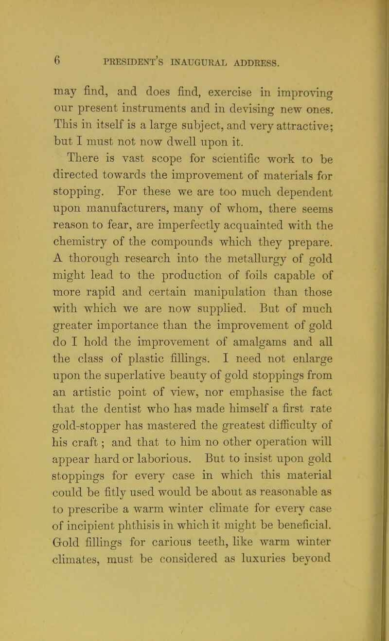 may find, and does find, exercise in improving our present instruments and in devising new ones. This in itself is a large subject, and very attractive; but I must not now dwell upon it. There is vast scope for scientific work to be directed towards the improvement of materials for stopping. For these we are too much dependent upon manufacturers, many of whom, there seems reason to fear, are imperfectly acquainted with the chemistry of the compounds which they prepare. A thorough research into the metallurgy of gold might lead to the production of foils capable of more rapid and certain manipulation than those with which we are now supplied. But of much greater importance than the improvement of gold do I hold the improvement of amalgams and all the class of plastic fillings. I need not enlarge upon the superlative beauty of gold stoppings from an artistic point of view, nor emphasise the fact that the dentist who has made himself a first rate gold-stopper has mastered the greatest difficulty of his craft; and that to him no other operation will appear hard or laborious. But to insist upon gold stoppings for every case in which this material could be fitly used would be about as reasonable as to prescribe a warm winter climate for every case of incipient phthisis in which it might be beneficial. Gold fillings for carious teeth, like warm winter climates, must be considered as luxuries beyond