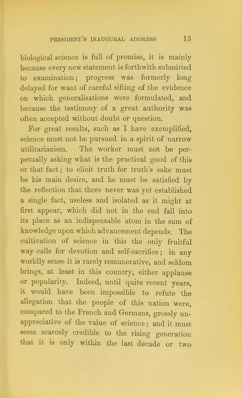 biological science is full of promise, it is mainly because every new statement is forthwith submitted to examination; progress was formerly long delayed for want of careful sifting of the evidence on which generalisations were formulated, and because the testimony of a great authority was often accepted without doubt or question. For great results, such as I have exemplified, science must not be pursued in a spirit of narrow utilitarianism. The worker must not be per- petually asking what is the practical good of this or that fact; to elicit truth for truth's sake must be his main desire, and he must be satisfied by the reflection that there never was yet established a single fact, useless and isolated as it might at first appear, which did not in the end fall into its place as an indispensable atom in the sum of knowledge upon which advancement depends. The cultivation of science in this the only fruitful way calls for devotion and self-sacrifice; in any worldly sense it is rarely remunerative, and seldom brings, at least in this country, either applause or popularity. Indeed, until quite recent years, it would have been impossible to refute the allegation that the people of this nation were, compared to the French and Germans, grossly un- appreciative of the value of science; and it must seem scarcely credible to the rising generation that it is only within the last decade or two