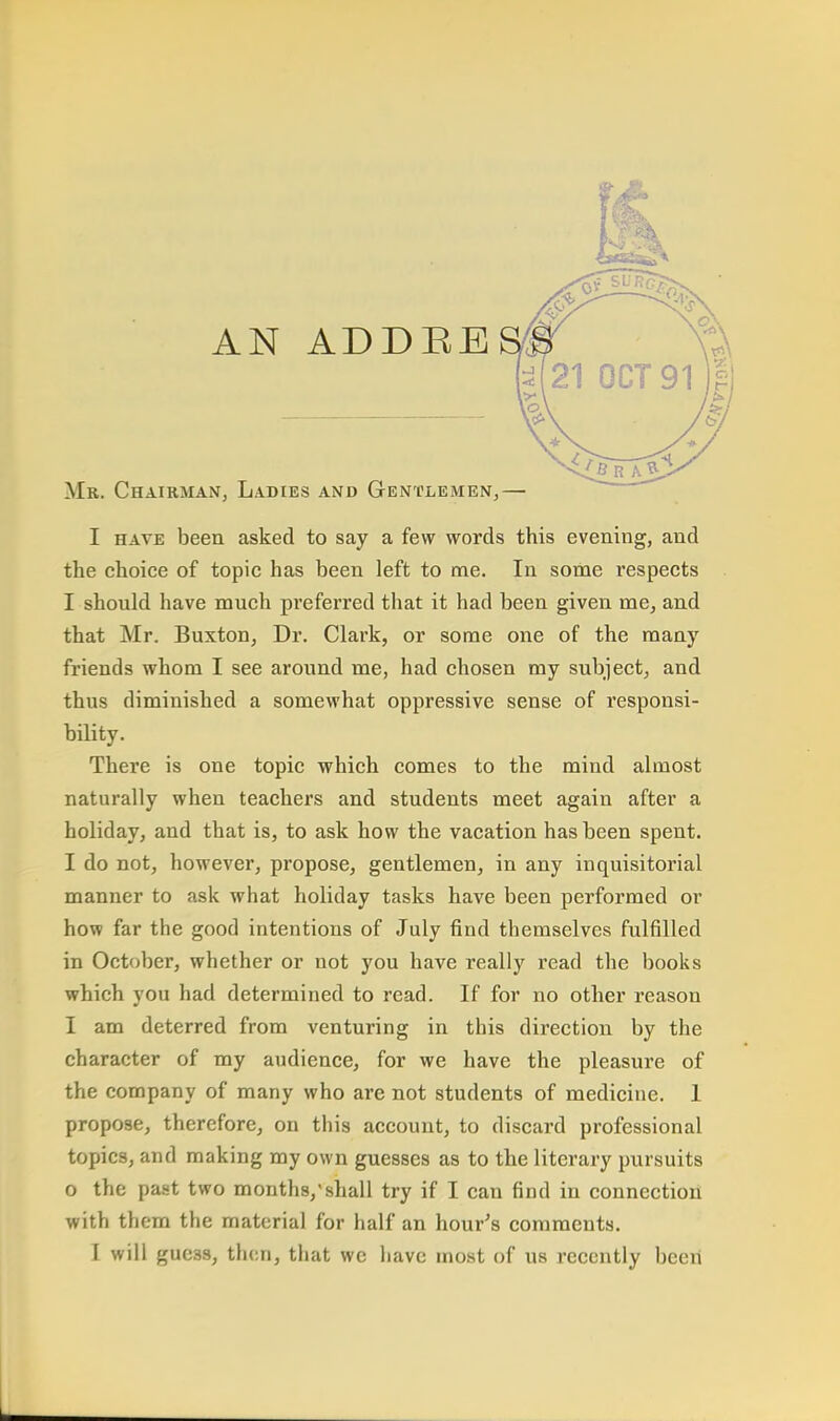 AN ADDEE Mr. Chairman, Ladies and Gentlemen,— I have been asked to say a few words this evening, and the choice of topic has been left to me. In some respects I should have much preferred that it had been given me, and that Mr. Buxton, Dr. Clark, or some one of the many friends whom I see around me, had chosen my subject, and thus diminished a somewhat oppressive sense of responsi- bility. There is one topic which comes to the mind almost naturally when teachers and students meet again after a holiday, and that is, to ask how the vacation has been spent. I do not, however, propose, gentlemen, in any inquisitorial manner to ask what holiday tasks have been performed or how far the good intentions of July find themselves fulfilled in October, whether or not you have really read the books which you had determined to read. If for no other reason I am deterred from venturing in this direction by the character of my audience, for we have the pleasure of the company of many who are not students of medicine. 1 propose, therefore, on this account, to discard professional topics, and making my own guesses as to the literary pursuits o the past two months/shall try if I can find in connection with them the material for half an hour's comments.