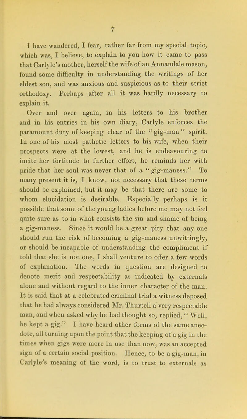 T 1 have wandered, I fear, rather far from ray special topic, which was, I believe, to explain to you how it came to pass that Carh le's mother, herself the wife of an Annandale mason, found some difficulty in understanding the writings of her eldest son, and was auxious and suspicious as to their strict orthodoxy. Perhaps after all it was hardly necessary to explain it. Over and over again, in his letters to his brother and in his entries in his own diary, Carlyle enforces the paramount duty of keeping clear of the gig-man spirit. In one of his most pathetic letters to his wife, when their prospects were at the lowest, and he is endeavouring to incite her fortitude to further effort, he reminds her with pride that her soul was never that of a  gig-maness. To many present it is, I know, not necessary that these terms should be explained, but it may be that there are some to whom elucidation is desirable. Especially perhaps is it possible that some of the young ladies before me may not feel quite sure as to in what consists the sin and shame of being a gig-maness. Since it would be a great pity that any one should run the risk of becoming a gig-maness unwittingly, or should be incapable of understanding the compliment if told that she is not one, I shall venture to offer a few words of explanation. The words in question are designed to denote merit and respectability as indicated by externals alone and without regard to the inner character of the man. It is said that at a celebrated criminal trial a witness deposed that he had always considered Mr. Thurtell a very respectable man, and when asked why he had thought so, replied,  Well, he kept a gig. I have heard other forms of the same anec- dote, all turning upon the point that the keeping of a gig in the times when gigs were more in use than now, was an accepted sign of a certain social position. Hence, to be agig-mau, in Carlyle's meaning of the word, is to trust to externals as
