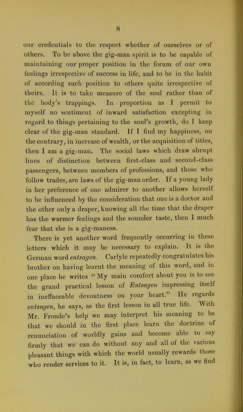 our credentials to the respect whether of ourselves or of others. To be above the gig-man spirit is to be capable of maintaining our proper position in the forum of our own feelings irrespective of success in life, and to be in the habit of according such position to others quite irrespective of theirs. It is to take measure of the soul rather than of the body's trappings. In proportion as I permit to myself no sentiment of inward satisfaction excepting in regard to things pertaining to the soul's growth, do I keep clear of the gig-man standard. If I find my happiness, on the contrary, in increase of wealth, or the acquisition of titles, then I am a gig-man. The social laws which draw abrupt lines of distinction between first-class and second-class passengers, between members of professions, and those who follow trades, are laws of the gig-man order. If a young lady in her preference of one admirer to another allows herself to be influenced by the consideration that one is a doctor and the other only a draper, knowing all the time that the draper has the warmer feelings and the sounder taste, then I much fear that she is a gig-maness. There is yet another word frequently occurring in these letters which it may be necessary to explain. It is the German word entsagen. Carlyle repeatedly congratulates his brother on having learnt the meaning of this word, and in one place he writes  My main comfort about you is to see the grand practical lesson of Entsagen impressing itself in ineffaceable devoutness on your heart. He regards entsagen, he says, as the first lesson in all true life. With Mr. Froude's help we may interpret his meaning to be that we should in the first place learn the doctriue of renunciation of worldly gains and become able to say firmly that we' can do without any and all of the various pleasant things with which the world usually rewards those who render services to it. It is, in fact, to learn, as we find